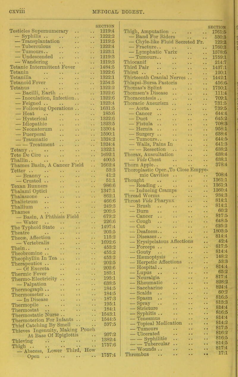 CXVlll MEDICAL SECTION Testicles Supernumerary .. .. 1219:4 — Syphilis 1222:2 — Transplantation .. .. 1219:5 — Tubcrculovis 1222:4 — Tumours 1223:1 — Undescended 1219:3 — Wandering 1219:3 Tetanic Intermittent Fever .. 1484:5 Tetanin 1322:6 Tetanilla 1322:1 Tetanoid Fever 1254:5 Tetanus 1322:2 — Bacilli, Earth 1322:6 — Inoculation, Infection.. .. 1322:6 — Feigned 1323:4 — Following Operations .. .. 1631:5 — Heat 185:6 — Hysterical 1322:6 — Idiopathic 1323:5 — Neonatorum .. .. .. 1330:4 — Puerperal 1590:1 — Traumatic 1324:2 Treatment 1324:4 Tetany 1322:1 Tete De Cire 1692:1 Thallin 400:5 Thames Basin, A Cancer Field .. 1662:4 Tetter 53:3 — Branny 41:2 — Crusted 51:1 Texan Runners .. .. ■ ■ 986:6 Thalami Optici 1347:1 Thalaszone 862:1 Thalictrum 466:6 Thallium 249:3 Thames 209:5 — Basin, A Phthisis Field .. 679:2 — Water 226:6 The Typhoid State 1497:4 Theatre 205:5 Thecse, Affection 115:2 — Vertebralis 1692:6 Thein 453:2 Theobromine 455:2 Theophyllin In Tea 453:2 Therapeutics 202:5 — Of Excreta 202:6 Thermic Fever .. •. • • 185:1 Thermo-Electricity 195:1 — Palpation 638:5 Thermograph 184:5 Thermometer 184:5 — In Disease .. •• •■ 187:3 Thermopile .. •• -• ■• 195:1 Thermostat 184:1 Thermostatic Nurse 1543:1 Thermoterion For Infants .. .. 1544:5 Thief Catcliing By Smell .. .. 597:5 Thieves Ingenuity, Making Pouch At Base Of Epiglottis .. 207:2 Thieving 1382:4 Thigh r l'?57:6 — Abscess, Lower Third, How Open nSTA DIGEST. SECTIOS Thigh, Amputation 1761:5 — Band For Riders .. .. 530:3 — Chyle-like Fluid Secreted Fr. 129:2 — Fracture 17G0:3 — Lymphatic Varix .. .. 1578:& — Tumours 1759:1 Thiocanif 214:7 Third Pair 1437:1 Thirst 120:1 Thirteenth Cranial Nerves .. .. 1442:1 Thlapsi-Bursa Pastoris .. .. 456:6' Thomas's Splint 1750:1 Thomson's Disease .. .. .. 111:4 Thoracentesis .. .. .. .. 709:1 Thoracic Aneurism .. .. .. 731:5 — Aorta 739:5 — Cancer .. .. .. .. 644:4 — Duct 645:2 — Fistula 708:a — Hernia 958:1 — Surgery 638:4 — Tumours.. .. .. .. 644:5 — Walls, Pains In .. .. 641:3 Resection 638:2 Thorax, Auscultation .. .. 638:4 — Vide Chest 638:1 Thorn Apple.. 378:4 Thoroplastic Oper.,To Close Empye- mic Cavities .. .. .. 708:4 Thought 1361:1 — Reading 1361:1 — Inducing Cramps .. .. 1360:4 Thread Worms 934:3 Throat Vide Pharynx .. .. 814:1 — Brush 814:1 — Burn 60:2 — Cancer 817:5 — Cough 648:5 — Cut 625:2 — Deafness 1803:5 — Diseases 814:4 — Erysipelatous Affections .. 42:4 — Forceps 817:5 — Gouty 814:4 — Haemoptysis .. .. . • 148:2 — Herpetic Affections .. .. 53:3 — Hospital 814:4 — Lupus 65:2 — Neuralgia 817:4 — Rheumatic 828:2 — Saccharine 824:4 — Scalds 60:2 — Spasm 816:5 — Spray .. • • • • • • 815:3 — Stricture 814:4 — Syphitis 816:5 — Tenesmus 814:4 — Topical Medication .. .. 814:2 — Tumours .. • • • • 817:5 — Ulcerated 816:2 Syphilitic 816:5 Tubercular 814:5 — Wounds 817:4 Tlarombus .. • • • • • • ^^