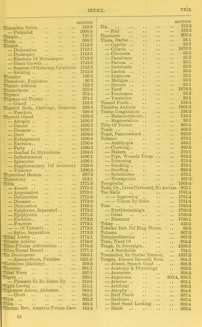 SECTION Thrombus Pelvic 1*13:5 — Pudendal 1096:5 Thrush .. 797:3 Thuia 358:2 Thumb 1742:5 — Dislocation 1743:1 — Dystrophy 1743:5 — Fractm-e Of Metacarpus .. 1743:3 — Giant Growth 1742:5 — Separat.OfMetacarp.Epiphysis 1743:3 — Sucking 1742:6 Thunder 196:5 Thunderer, Explosion .. • • 60:3 Thymic Asthma 133:2 Thymelacese 370:4 Thymol 374:1 Thymus t-eZ Thyme 374:1 — Gland 132:5 Thyroid Body, Cartilage, Eemoval 699:3 — Fracture 599:3 Thyroid Gland 1695:6 — Atrophy 1696:2 — Cancer 1696:3 — Diseases 1696:1 _ Duct 1695:6 — Enlargement .. .. .. 1696:5 — Excision .. 1700:4 — Fatty 1696:2 — Grafted In Myxcedema .. 1394:5 — Inflammation .. .. ■. 1696:1 — Sphacelus 1696:1 — Supplementary Vel Accessory 1695:6 — Tumours 1696:2 Thyroideal Hernia 957:2 • Thyrotomy 612:1 Tibia 1771:5 — Absent 1771:5 — Amputation 1773:5 — Deformities 1771:5 — Diseases 1772:3 — Dislocation 1768:2 — Epiphyses, Separated .. .. 1773:3 — Epiphysitis 1771:5 — Excision 1772:3 — Fracture 1773:1 Of Tubercle 1773:3 — Spine, Separation ... .. 1773:3 Tibial .A.rtery 1774:1 Tibialis Anticus 1754:6 Tibio-Fibular Articulation .. .. 1774:2 Tibio-Tarsal Resect 1777:2 :Tic Douloureux 1243:1 — Spasmodique, Painless .. 1091:6 Tichbome (Identity) 578:3 Ticunias .. .. .. .. 391:1 Tidal Wave 257:3 Tigers 520:1 — Pleasant To Be Eaten By .. 519:5 Tight Lacing 211:1 Tightness Across, Abdomen .. 943:3 — Chest G41:G Tiles 205:2 TUia 454:4 Timins, Rev., Amateur Poison, Case 415:4 SECTION Tin 276:5 — Foil 276:5 Tinctures 203:4 Tinea, Barbae 24:1 — Capitis 22:2 — Ciliaris 1878:3 — Circinata .. .. .. 35:5 — Decalvans 21:5 — Favosa 23:1 — Imbricata 22:5 — Lactea 50:4 — Lupinosa .. .. .. 23:1 — Maligna 23:1 — Sycosis 24:1 — Tarsi 1878:3 — Tonsurans 22:2 — Versicolor .. .. .. 36:1 Tinned Poods 124:4 Tinnitus Aurium .. .. .. 1801:4 Tissue Coagulation .. .. .. 136:2 — Metamorphosis.. .. .. 118:1 — Regeneration .. .. .. 20:1 Title Of Doctor 565:4 Toads 505:5 Toast, Pancreatised .. .. .. 323:6 Tobacco 379:1 — Amblyopia .. .. .. 380:1 — Chewingj 380:6 — Makers 379:1 — Pipe, Wounds From .. .. 852:3 — Poisoning 379:3 — Smoking 379:1 — Snuffing 380:5 — Substitutes 379:1 — Therapeutic 381:2 Tocophelia .. .. .. .. 1565:4 Todd, Dr., Liver Cirrhosed, No Ascites 973:1 Toe Nails 1781:4 Ingrowing .. .. .. 1781:4 Ulcers By Sides .. .. 1781:4 Toes 1780:4 — Erythromelalgia .. .. 1780:3 — Great 1780:5 — Hammer 1780:1 Tokay 433:2 Tokelau Itch Vel Ring Worm .. 22:5 Toluene 967:2 Toluylendiamine 967:2 Tone, Want Of 552:5 Tonga, In Neuralgia 1238:5 — A Scrofulide 794:1 Tonometer, In Ocular Tension . .. 1837:2 Tongue, Abscess Beneath Root .. 804:2 — Absent, Speech Good .. .. 806:3 — Anatomy & Pliysiology .. 802:5 — Aneurism .. .. .. 808:3 — Angeioma .. .. 803:4, 808:3 — Arteries 803:1 — Artificial .. .... 806:3 — Atrophy 804:6 — Bald Patch .. .... 807:4 — Baldness 807:4 — Beef Steak Looking .. .. 803:4 — Black 803:4 58