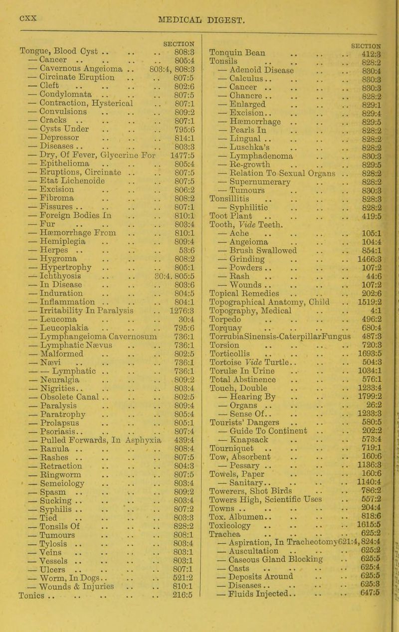 Tongue, Blood Cyst SECTION . 808:3 j-onqum xscan SECTION 412:3 — Cancer .. . 805:4 Tonsils 828:2 — Cavernous Angoioma .. 803:4, 808:3 — Adenoid Disease 830:4 0\Ji ,0 — Calculus.. 830:3 Cleft — Cancer 830:3 — CJondvlomn.t'ifl. • OUi.O VjilUIiL'ru a, .a .a ozb:2 — Onn t;Tn on T-Txrcf c^yi /^n 1 VJWi-l ULtVKjVUJLiy xlYoutsriL-ujl . oU/.l — Enlarged 829:1 — Convulsion*! — n/xcisiona. , a ozy:4 Ota i^Vg oU/.l — Hsemorrhagc 829:5 ilvcf'.c TTnrliav /yo.o — J. tJoiriiS j.n ., COQ-O oZo.Z Mpnypc-QnT ftl Ox^t.X 1 .1 fTn n 1 xjiu^iiai ■ • a . T)itiPoc;Aci oUo.o ^— Luschka's coo.n o2o:2 — xjLyj wj. X cvcri o^ijccriiie Jcor 1 A ^H'K 14/ / .0 Xjy I 11 |M IHjC IH lUlTllf^f , , OOKJ.O P'i'nit'.Vifilir^Tino — R-e-growth. oon.c o2y:o — TCrnntiion^ Cirfinnt.f* . 0\J 1.0 — Relation To Sexual Organs .. 1 Tv, Tifl T ii P ri fin r\i n o OUlaD —— oupei numerary .. QOQ.n K'lYPi fil r»n — Tumours ocU.o J_ lUHJlXlCU a * a a a Tonsillitis ooo.o X IO0U.J.CO • • a • a a a fiCYI'l o\j 1 .X — oypnuiiiic x ortilgll J3UU.lcS J.I1 a . OlU.i Tont Plant. J^KJKJV XJCLIIU •• a* aa a* *ixy.t> JJ Ul • ■ • a a . a xoouzi, viiic xeeun. —— TTflpmovrlifi.D'ft TTrniTi • OXUaX ~— A.Cll6 •. aa aa XUu.X — AU^ClOXIia T-Tpfnoc XXCX UCb • • a . a a . 00.0 xJiUbll oWailOWcU. . . a . OU^i.X XX y KiVJXULCu a a a a • — Grinding 14DD.O — xxy ijci LiwiJi-i. V • • • • a — X owaers •. .. .. .. IV1 .z , Tp n t'.rnJACi c - ' XL/UUil V LUblte a a • . 0 U.^t. OUtJ.O 'RoeVi tt^aU — In Disease OUO.D WrMin/^G TVUUIIU.0 ■■ >< 107*9 OU4:.0 T^AmpQ 1 T? on 1 X (jpii^cli XbUlXlcUlco • > ■ . • • 909-A Xlli iCU 1X1 JLLLClU 1011 .a .a a TnTincrvn nVi i pa 1 Ann f.mnv f^lii Ifl XULJL^KlcblJlllLifbl X\.Liai\i\JllXj y \JLlLi\X • • 1519:2 — Irritability In Paralysis 1 07A'C> T'nnricrT'O nVnr ATorl i pq 1 X (jpL/glcLUll Y } lli.cLllL'Cii • • • • 4:1 — j-jeucoma OU.4: xuxpcuu aa <• — ijoiicopiaAiUi Torquay • • .. ■. .. XJViXlUJJttLlgclOXIlcu ^^JXVt;LJJ.UoUJxl / OD.X xori uuiaoiDonoio-^aiierpiiiarj? un^ui: XJ VXll UilcLUlU X> Lt. V Ulo • • • • /OD.J. ■Pz-iVGl C\'V\ XfJlbiUU (a a* *• — Malformed XOlulCOiils • > • • 1 AQO.K — Nsevi 7Q/^«1 CO /> vt 1 o xuruoioc y icitj xiixbic* ■ > • > < xjympnauic .a /OU.i 'T'/~»>Mil CO Tn TTvm o XUXlUot; Xll \JLLLlKi • • • • • • 1034:1 ^xTrtti >*o 1 <T1 0 — IN euraigia .. T'rtf'.ft 1 A licti n on pp 576:1 — NigritiBS.. QAQ'/i OUO.4: T'rmpVi Dmililo Xl^Uvfi-l) X-'Wli.UlC ■ • • • • ■ 1233:4 — Obsolete Canal .. — xxcarin^ x>y ■ • 17QQ-9 — Paralysis — vyrgans • • •. • • 9fi*9 — Paratroptiy .. Ron CO Of 1233:3 — Prolapsus oUo:i T'/Mivic'f.c' DpncfoTQ 580:5 — Psoriasis.. .. Q(Y7'A fin 1 *^p T^r* (^./^ntmonr. 202:2 — Pulled Forwards, In Aspliyxi T AQO'ii . Kn ci ncft pIt ' JVlicLpoUtVil ■ • • • • • 573:4 — Ranula .. .. .. . OAO. /I 0U0.4 All Y*n 1 n n o h X (Jul liiu Lieu 719:1 — Rashes .. c5U/.0 T'owr A liGAT*nonf. XUWj /\. UoUJt UCil u ■ ■ • • • • 160:6 — Retraction 804:o — Pessary . ■ •. -. • • — Ringworm oU/:o T'rtxirolc Po nPT MKJVldOj X cLp^i. • • • • • • 160:6 — Semeiology 803:4 . ,. Ronif'.ni'V . . ■ ■■ ijaLLLvtbLy 1140:4 — Spasm .. 809:2 xowerers, onou xjiruh .. 786:2 — Sucking .. 80o:4 •Priwovo f-Ticrli RpiPllf.ifif* TT*>f*'% 557:2 — Syphilis .. OU (.A Towns . • •• 204:4 — Tied Cfr\0,o 80c5:d Tox. Albumen.. 818:6 828:2 Toxicology 1615:5 — Tumours 808:1 Trachea 625:2 — Tylosis .. 803:4 — Aspiration, In Tracheotomy621:4,824:4 — Veins 803:1 — Auscultation 625:2 — Vessels .. 803:1 — Caseous Gland Blocking 625:5 — Ulcers .. 807:1 — Casts 625:4 — Worm, In Dogs 521:2 — Deposits Around 625:6 — Wounds & Injuries 810:1 — Diseases.. 625:3 Tonics .. 216:5 1 — Fluids Injected 647:5 <