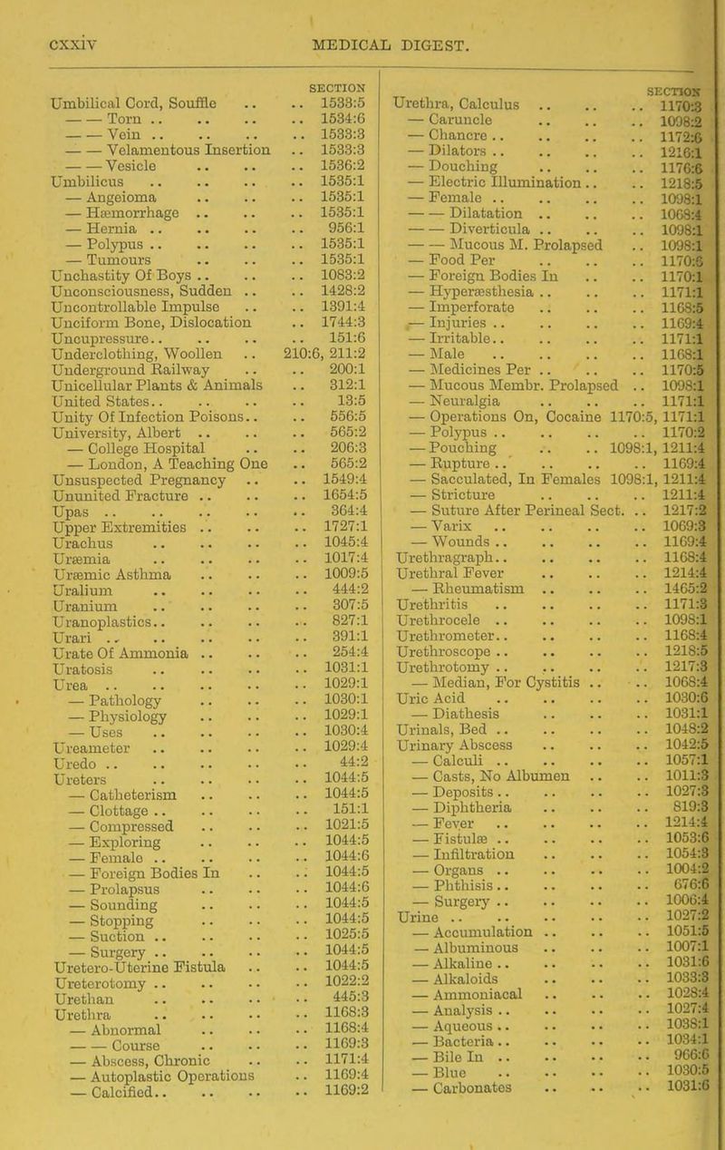 SECTION Umbilical Cord, Souffle .. .. 1533:5 Torn 1534:G Vein 1533:3 Velamentous Insertion .. 1533:3 Vesicle 1536:2 Umbilicus 1535:1 — Angeioma .. .. .. 1535:1 — Hemorrhage 1535:1 — Hernia .. .. .. .. 956:1 — Polypus 1535:1 — Tumours .. .. .. 1535:1 Unchastity Of Boys 1083:2 Unconsciousness, Sudden .. .. 1428:2 Uncontrollable Impulse .. .. 1391:4 Unciform Bone, Dislocation .. 1744:8 Uncupressure.. .. .. .. 151:6 Underclothing, Woollen .. 210:6, 211:2 Underground Railway .. .. 200:1 Unicellular Plants & Animals .. 312:1 United States 13:5 Unity Of Infection Poisons.. .. 556:5 University, Albert .. .. .. 565:2 — College Hospital .. .. 206:3 — London, A Teaching One .. 565:2 Unsuspected Pregnancy .. .. 1549:4 Unimited Fracture 1654:5 Upas 364:4 Upper Extremities 1727:1 Urachus 1045:4 Uraemia 1017:4 Ursemic Asthma 1009:5 Uralium 444:2 Uranium .. .. .. . ■ 307:5 Uranoplasties.. .. .. ■• 827:1 Urari 391:1 Urate Of Ammonia 254:4 Uratosis 1031:1 Urea 1029:1 — Pathology 1030:1 — Physiology 1029:1 — Uses 1030:4 Ureameter 1029:4 Uredo 44:2 Ureters 1044:5 — Catheterism 1044:5 — Clottage 151:1 — Compressed .. .. • • 1021:5 — Exploring 1044:5 — Female 1044:6 — Foreign Bodies In .. .. 1044:5 — Prolapsus 1044:6 — Sounding 1044:5 — Stopping 1044:5 — Suction 1025:5 — Surgery 1044:5 Uretero-Uterine Fistula .. .. 1044:5 Ureterotomy .. .. • • • • 1022:2 Urethau 445:3 Urethra 1168:3 — Abnormal 1168:4 Course 1169:3 — Abscess, Chronic .. • • 1171:4 — Autoplastic Operations .. 1169:4 — Calcified 1169:2 SECTIOK .. 1170:3 i.Q T*n n r» 1 /i 1098:2 (; n n n r»vri 1172:6 JLyilclLUln • • • . . . 1216:1 •^-^ W y X L 1_1 LL B « * ■ 1176:6 ri ilt.Vl/> Til 11 TVi 1 n Q JLJlC^UliU J-llU-LLllliarLlOIl • • 1218:5 1098:1 T)iln,tjfl.f'iinn 1068:4 Di vf^rhifMilfl. 1098:1 1098:1 i UUU. J. Cl ■ ■ , . 1170:6 J- UlcluU XjOLllcn XLX. ■ • 1170:1 Xlj UciccouJUtJolaf • • • • 1171:1 — Imperforate 1168:5 ,— Injuries .. 1169:4 — Irritable.. 1171:1 — Male 1168:1 — Medicines Per .. 1170:5 — Mucous Membr. Prolapsed .. 1098:1 — Neuralgia 1171:1 — Operations On, Cocaine 1170:5 1171:1 — Polypus .. 1170:2 — Pouching 1098:1, 1211:4 1169:4 — Sacculated, In Females 1098:1 1211:4 — Stricture 1211:4 — Suture After Perineal Sect. .. 1217:2 — Varix 1069:3 — Wounds .. 1169:4 Urethragraph.. 1168:4 Urethral Fever 1214:4 — Rheumatism .. 1465:2 Urethritis 1171:3 Urethrocele .. 1098:1 Urethrometer.. 1168:4 Urethroscope .. 1218:5 Urethrotomy .. 1217:3 — ]\Iedian, For Cystitis .. 1068:4 Uric Acid 1030:6 — Diathesis 1031:1 Urinals, Bed .. 1048:2 Urinary Abscess 1042:5 — Calculi .. 1057:1 — Casts, No Albimien — Deposits.. 1011:3 1027:3 — Diphtheria 819:3 — Fever 1214:4 — Fistulas 1053:6 — Infiltration 1054:8 — Organs .. 1004:2 — Plithisis.. 676:6 — Surgerj' 1006:4 Urine .. 1027:2 — Accumulation .. 1051:5 — Albuminous 1007:1 — Alkaline .. 1031:6 — Alkaloids 1033:3 — Ammoniacal 1028:4 — Analysis .. 1027:4 — Aqueous .. 1038:1 — Bacteria.. 1034:1 — Bile In .. 966:6 — Blue 1030:5 — Carbonates 1031:6