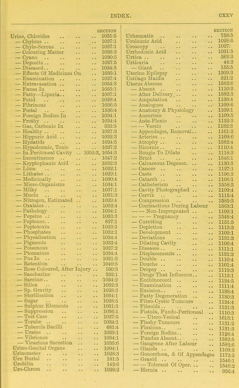 SECTION f 1 ' ' ' J \J1JJ.V/X lUCO • • • « • . 1031:5 \JL1\ IKJ Llo * • • • • ■ • 1037:1 — \jixy x\j-ijK^njij.t3 • • • ■ • 1037:1 1028:2 ■ - CyOiHO • • • • • ■ • 1030:5 xyc^UoiCo < « • ■ * ■ • 1027:5 . 1034:3 X-iiicUtb \JL IVLcU.Xi.'lilCO \JLX . -LLiA.ct till LlQiLiUXi • • • ■ 109,7-4 JliJ^UldlN OlbCUlliOXl • a > • * X cCLiCo -Lll • • • • ■ RatifiV TiinniTfl. . 1037:1 J: cuiu. . • • ■ > ■ ■ . 1036:5 Ffpfcal . 1536:4 . 1034:1 Frothy 1034:4 — Gas, Carbonic In .* 332:5 — Healthy . 1027:3 — Hippuric Acid .. . 1032:3 — Hydatids . 1024:5 — Hypodermic, Toxic . 1027:2 — In Peritoneal Cavity .. 1053:3, 1054:3 — Incontineiics .. .. . 1047:2 1032:3 — TjItii ft ,, ,, ,, 1032:1 Tii'hVintiPQ 1029'1 11 f.l 1 H . 1 1 1 rti 1 1 Y , , , , lfmn-4 jJXlL/iU-VyXQajJJ.loJ-lJ.O • . Til ley ^Incin • ■ ■ 1031:3 —TluXU^cu, xuolfllllajucu. < ■ WAaidftcb > • > > < • Pa f.nnl ncrc ~~ X cJtUllKJlKJ^y ■ • > • — Pepsine . .* . 1033:3 — Peptones.. . 837:1 — Peptotoxin . 1033:3 — Phosphates . 1032:1 — Physalisation .. . 1034:4 — Pigments .. 1033:4 — Poisonous .. 1027:2 — Ptomaines .. 1034:4 — Pus In .. .. 1021:3 — Retention .. 1049:5 — Rose Coloured, After Injury .. 160:3 — Saccharine .. 332:1 — Sarcinffi.. .. 1034:2 — Silica .. 1032:3 — Sp. Gravity .. 1028:3 — Sterilisation .. 1034:1 — Sugar .. 1028:5 — Sulphur Elements .. 1031:3 — Suppression .. 1036:1 — Test Case .. 1027:5 — Torulje .. 1034:1 — Tubercle Bacilli .. 681:4 — Urates .. .. 1029:1 — Vibriones .. 1034:1 — Vicarious Secretion .. .. 1035:0 Urino-Gcnital Organs .. 1094:1 Urinomctcr .. 1028:3 Urn Burial .. 181:5 Urobilin .. 143:0 Uro-Chrom .. 1028:2 SECTION Urhsematin .. .. •. •. 758:5 Uroleucic Acid 1028:6 Uroscopy 1027: Urrhodonic Acid 1031:5 Urtica 362:2 Urticaria 44:2 — Giant .. ■.. .. .. 155:5 Uterine Epilepsy 1309:3 Ustilago Maidis 321:2 Uterus Abscess .. .. .. 1583:6 — Absent 1110:2 — After Delivery^.. ., .. 1582:3 — Amputation .. .. .. 1138:4 — Analogues .. .. .. 1109:6 — Anatomy & Physiology .. 1109:1 — Aneurism .. .. .. 1109:5 — Ante-Plexio 1132:3 Versio 1132:3 — Appendages, Removal.. .. 1161:2 — Arteries .. .. .. .. 1109:6 — Atrophy 1582:4 — Bicornis .. .. .. .. 1110:4 — Bougie To Dilate .. .. 1118:3 — Bruit 1546:1 — Calcareous Degener. .. .. 1130:3 — Cancer 1127:1 — Casts 1106:3 — Catarrh 1106:1 — Catheterism .. .. .'. 1558:3 — Cavity Photographed .. .. 1109:4 — Cervix .. .. .. .. 1115:4 — Compression .. .. .. 1585:8 — Contractions During Labour 1563:1 Non-Impregnated .. .. 1109:1 Pregnancy .. .. 1548:4 — Curetting 1151:5 — Depletion 1113:3 — Development .. .. ,. 1109:1 — Deviations .. .. .. 1131:3 — Dilating Cavity .. .. 1106:4 — Diseases.. .. .. .. 1111:1 — Displacements .. .. .. 1131:3 — Double 1110:4 — Douche .. .. .. .. 1101:4 — Dropsy 1119:8 — Drugs That Influence.. .. 1113:1 — Ecchinococci .. .. .. 1124:5 — Examination .. .. .. 1111:4 — Excision 1138:4 — Fatty Degeneration .. .. 1130:3 — Fibro-Cystic Tumours .. 1124:4 — Fibroids .. .. .. .. 1121:3 — Fistula, Fundo-Peritonoal ., 1110:3 Utero-Vesical .. .. 1613:1 — Fleshy Tumours .. .. 1121:2 -Flexions 1131:3 — Foreign Bodies.. .. .. 1128:4 — Fundus Absent.. .. .. 1582:5 — Gangrene After Labour .. 1583:0 — Glands .. .. .. .. 1109:3 — Gonorrhoea, & Of Appendages 1172-2 — Gravid 1540;! Tolerant Of Oper 1540:2 — Hernia d56:i