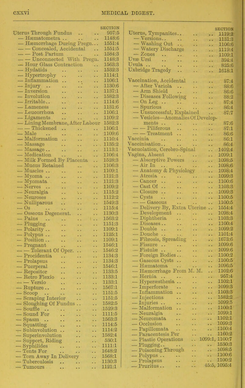 SECTION Uterus Through Fundus .. .. 957:5 — Hsematometra .. .. .. 1148:6 — Hsemorrhage During Pregn... 1551:4 Concealed, Accidental .. 1551:5 Post Partum .. .. 1584:3 — — Unconnected With Pregu. 1148:3 — Hour Glass Contraction .. 1563:3 — Hydatids 1532:3 — Hypertrophy 1114:1 — Inflammation .. .. .. 1106:1 — Injury .. 1130:6 — Inversion .. .. .. 1137:1 — Involution 1582:3 — Irritable 1114:6 — Lameness .. .. .. 1131:6 — Leucorrhcea .. .. .. 1106:1 — Ligaments .. .. .. 1109:2 — Lining Membrane, After Labour 1582:3 Thickened 1106:1 — Male 1109:6 — Malformation 1110:4 ~ Massage 1135:2 — Massage 1113:1 — Medication 1106:4 — Milk Formed By Placenta .. 1528:3 — Mucus Retained . . .. 1106:3 — Muscles 1109:1 — Myoma 1121:3 — Myomata 1121:3 — Nerves 1109:2 — Nem-algia .. •.. .. 1115:2 — Neuroses 1112:2 — Nulliparous 1649:3 — Os 1115:4 — Osseous Degenerat 1130:3 — Pains .. 1663:2 — Plugging 1151:3 — Polarity 1109:1 — Polypus 1125:1 — Position 1109:1 — Pregnant .. .. .. 1546:1 Tolerant Of Oper 1546:2 — Procidentia 1134:3 — Prolapsus 1134:3 — Puerperal .. .. .. 1546:1 — Repositor .. .. .. 1133:5 — Retro Flexio 1133:1 Versio 1133:1 — Rupture 1567:1 — Scoop .. .. .. .. 1151:5 — Scraping Interior .. .. 1151:5 — Sloughing Of Fundus .. .. 1582:5 — Souffle 1529:3 — Sound For 1111:5 — Spasm 1563:3 — Squatting .. .. .. 1114:5 — Subinvolution 1114:2 — Superinvolution .. .. 1582:4 — Support, Riding .. .. 530:1 — Syphilides 1111:1 — Tents For 1648:2 — Tom Away In Delivery .. 1568:1 — Tuberculosis 1130:3 — Tumours 1121:1 SECTION Uterus, Tympanites 1119:2 — Versions 1131:3 — Washing Out .. .. .. 1106:0 — Watery Discharge .. .. 1119:4 — Zones 1109:1 Uvse Ursi 304:4 Uvula 825:0 Uxbridge Tragedy 1018:1 Vaccination, Accidental .. .. 87:4 — After Variola 88:6 — Arm Shield 86:0 — Diseases Following .. .. 88:2 — OnLeg .. . . .. .. 87:4 — Spurious 86:4 — Unsuccessful, Explained .. 87:7 — Vesicles—Anomalies Of Develop- ments .. .. .. .. 87:6 Piliferous .. .. .. 87:1 Treatment 86:6 Vaccinia .. .. .. .. 86:1 Vaccinisation.. .. .. .. 86:4 Vacuolation, Cerebro-Spinal .. 1402:4 Vagina, Absent 1099:1 — Absorptive Powers .. .. 1098:5 — Air In .. 1098:6 — Anatomy & Physiology .. 1098:4 — Atresia .. .. '.. .. 1099:3 — Cancer 1100:6 — Cast Of 1103:3 — Closure 1099:3 — Cysts 1100:5 Gaseous .. .. .. 1100:5 — Delivery By, Extra Uterine .. 1654:4 — Development 1098:4 — Diphtheria 1103:3 — Diseases .. .. .. .. 1100:4 — Double .. .. .. .. 1099:2 — Douche 1101:4 — Fibrosis, Spreading .. .. 1673:6 — Fissure 1099:6 — Fistulse 1099:6 — Foreign Bodies 1100:2 — Gaseous Cysts .. .. .. 1100:5 — Heematonia 1096:5 — Haemorrhage Prom M. M. .. 1102:6 -^Hernia 957:4 — Hypersesthesia .. .. .. 1102:1 — Imperforate .. .. .. 1099:3 — Inflammation .. .. .. 1103:3 — Injections 1582:2 — Injm-ies 1099:5 — Malformation 1100:1 — Neuralgia 1099:1 — Nem-omata .. .. .. 1102:1 — Occlusion 1099:3 — Papillomata .. .. .. 1100:4 — Paracentesis Per .. .. 1160:2 — Plastic Operations .. 1099:1, 1100:7 — Plugging 1530:3 — Poisoning Through .. .. 1098:5 — Polypus 1100:6 — Prolapsus 1100:2 — Pruritus 45:5, 1095:4