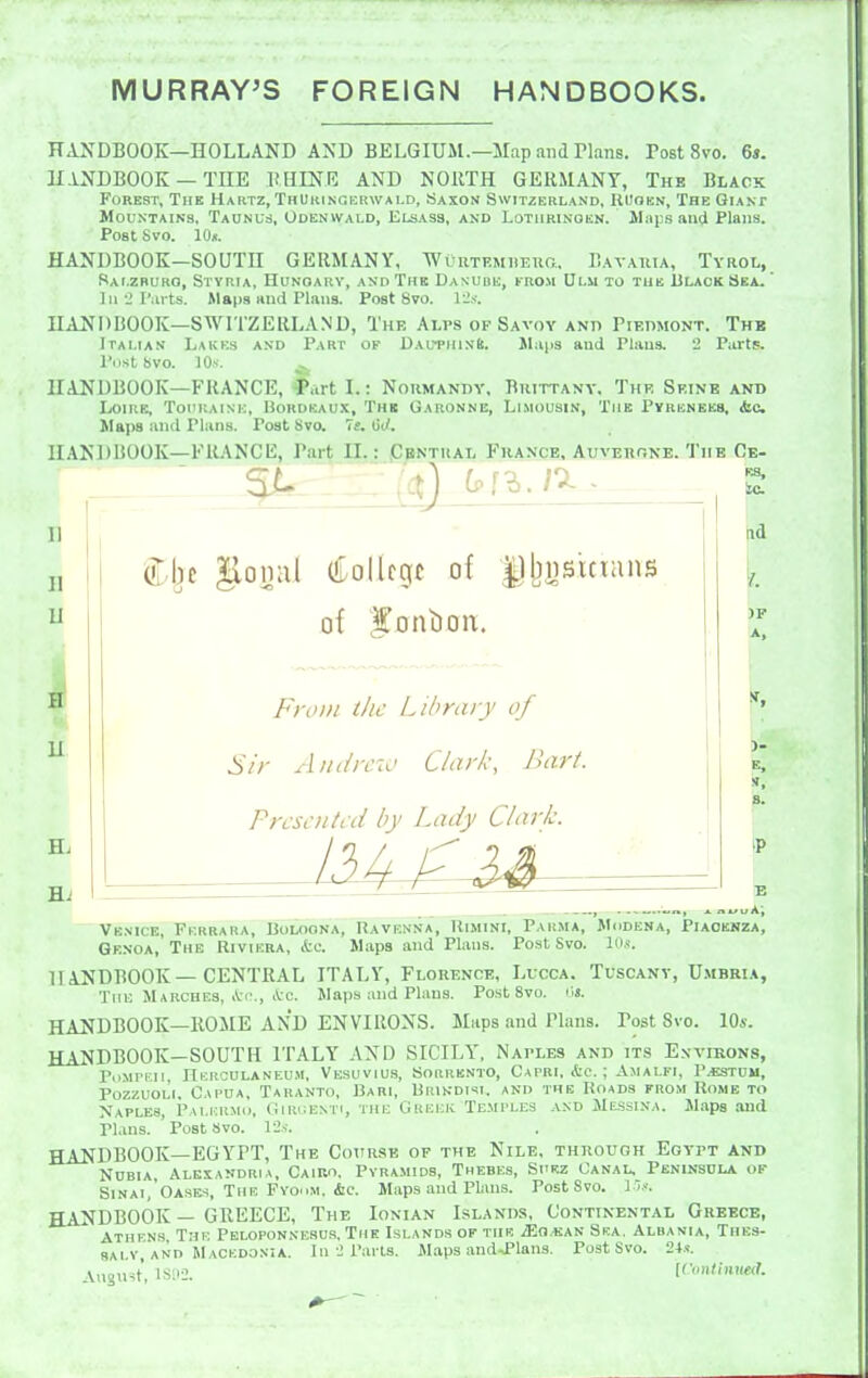 MURRAY'S FOREIGN HANDBOOKS. RANDBOOK—HOLLAND AND BELGIUM.—Map and Tlans. Post 8vo. 6s. HANDBOOK —THE HHINE AND NORTH GERMANY, The Black Forest, The Hartz, ThUkingerwald, Saxon Switzerland, RUokn, The Giant Mountains, Taunus, Odenwald, Elsass, and Lotiirinokn. Maps and Plans. Post Svo. lOn. HANDBOOK—SOUTH GERMANY, WuuTP.MHEna, Bavaiua, Tyrol, Sai.zburo, Styria, Hunoarv, and The Danube, Knosi Ulm to tub Ulaok Ska. ' ]ii2r;u ts. Maps and Plans. Post Svo. 12s. HANDBOOK—SWITZEIILAND, The Alps of Savoy and Piedmont. Thb Italian Lakks and Part of Dauphin^. Jlaps and Plans. 2 Part?. I'ostbVO. 10 s. HANDBOOK—FRANCE, i'urt I.: Noumandy, Bkittany. The Seine and Loire, Toi'uaink, Bordeaux, The Garonne, Limousin, The Pyrenees, iic Slaps and Plans. Post Svo. 7e. Oc/. HANDBOOK-FliANCK, Part II.: Pbntual France, Auverone. The Ce- es, to. U u (iLollcgc of of I'onLioit. nsicians Fro/// the Libra/j of Si/- A/idi-civ Clark, Juirt. Prcsc/itcd by Lady Clark. Hd A, Venice, Fkrrara, Boloona, Ravenna, Uimini, Parma, Modena, Piaoenza, Genoa, The Riviera, &c. Maps and Plans. Post Svo. 10.«. HANDBOOK—CENTRAL ITALY, Flouence, Lucca. Tuscany, Umbria, The Marches, Arc. Maps and Plans. Post Svo. HANDBOOK—ROME AND ENVIRONS. Maps and Plans. Post Svo. lO*. HANDBOOK—SOUTH ITALY AND SICILY, Naples and its Environs, PiiMPHii, ITkrcdlaneu.m, Vesuvius, Sorrento, Capri, Ac. ; Amalfi, P^estdu, Pozzuol'i. Capua, Taranto, Bari, Urindisi. and the Roads from Rome to Naples, Palermo, Giruenti, the Gkejck Temples .v.nd Messina. Maps and Plans. ' Post Svo. 12s. HANDBOOK—EGYPT, The Cottrse of the Nile, through Egypt and NOBIA, Alexandria, Cairo. Pyramids, Thebes, Suez Canal, Peninsula of Sinai, Oases, The Fyo.im. &c. Maps and Plans. Post Svo. \'>s. HANDBOOK — GREECE, The Ionian Islands, Continental Greece, Athens The Peloponnesus, The Islands of the iEn.«AN Ska. Albania, Thes- 8ALV, and Macedonia. In 2 Pails. Maps and->Plans. Post Svo. 24.1. AuoiHt, 1S112. [r<m(iiii«!rf.