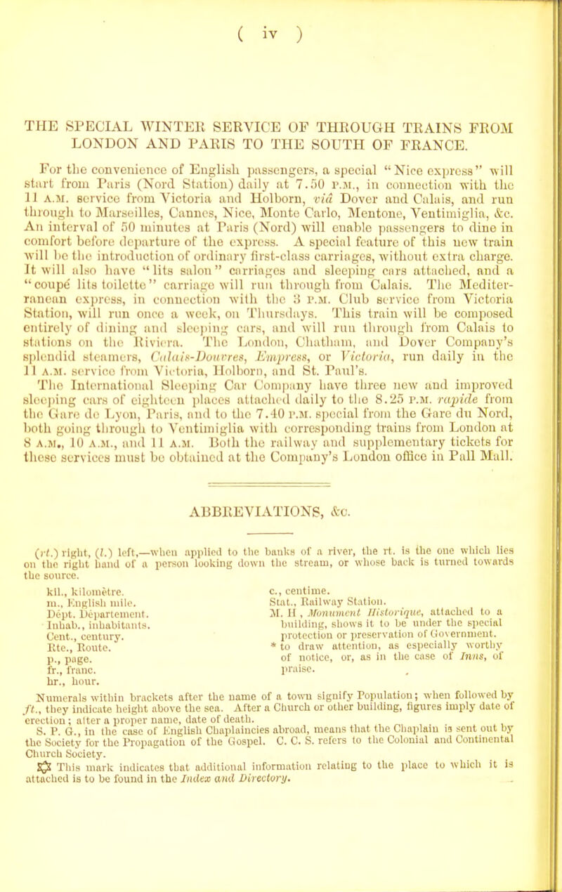 THE SPECIAL WINTER SERVICE OF THROUGH TRAINS FROM LONDON AND PARIS TO THE SOUTH OF FRANCE. For tlio convenience of English passengers, a special Nice express will stiirt from Paris (Nord Station) daily at 7.50 I'.ji., in connection with the 11 A.M. service I'rom Victoria and Holborn, via Dover and Calais, and run through to Marseilles, Cannes, Nice, Monte Carlo, Mentone, Ventiiniglia, &c. An interval of r)0 luiuutes at Paris (Nord) ■will enable passengers to dine in comfort bel'ore departure of the express. A special feature of this new train will 1)0 tlie introduction of ordinary first-class carriages, without extra charge. It will also have lits salon carriages and sleeping cars attached, and a coupe' lits toilette carriage will run through from Calais. The Mediter- ranean express, in connection with tlic 3 p.m. Club service from Victoria Station, will run once a week, on Tiinrsdays. This train will be composed entirely of diiung and slcejiing cars, and will run through from Calais to stations on tlu! Riviera. The I>ondon, Cliatham, and Dover Company's spli.'udid steamers, Ctdain-Douvres, L'mpre)<s, or Vicloria, run daily iu the 11 A.M. service from Victoria, llolbori), and St. Paul's. The International Sleeping Car Company have tiiree now and improved sleeping cars of eigiiteeu iilaces alhichcd daily to tlie 8.25 r.M. rapide from the Ciare d(; Lyon, Paris, and to the 7.10 r.jr. si>ecial from the Gare du Nord, both going tiirough to Ventiuiiglia with corresponding trains from London at S A.M., 10 A.M., and 11 a.m. Both the railway and supplementary tickets for these services must be obtained at the Company's London office in Pall Mall. ABBREVIATIONS, &c. (i-/.) right, (/.) loft,—when iipphcd to tlie bauUs of a river, the rt. is the one wliich lies on tlie right UuiiJ of a per.son looking clown the stream, or whose back is turneil towards the sonrce. kll., kilometre. c, centime. ra., Knglisli niilo. Stat., Railway Station. Dept. Ueiiartenient. M. II. Manmnml Illfloriqm; atlachoil to a Inhah., iahabitaiiLs. building, shows it to be under the special Cent., century. protection or preservation of Government. Ete., Route. * to draw attention, as especially worthy p., page. of notice, or, as in the case of Inns, of fr.', franc. praise, hr., hour. Numerals within brackets after the uame of a towu signify Population; when followed by //., they indicate height above the sea. After a Cliurch or other building, figures imply date of erection; alter a proper name, date of death. S. P G., in the case of Knglish Chaplaincies abroad, means that the Chaplain iu sent out by the Society for the Propagation of the Gospel. C. C. S. refers to the Colonial and Continental Church Society. SjJ This mark indicates that additional information relating to the place to which it is attached is to be found in the Index and Directory.