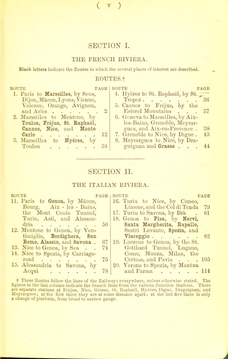 SECTION I. THE FEENCH EI VIE R A. Black letters imUcate the Routes iu which the several places of interest are described. EOUTES.t EOUTE PAGE 1. Paris to Marseilles, by Sens, Dijon, Macon, Lyons, Vienne, Yaience, Orange, Avignon, and Aries 2 2. Marseilles to Mentone, by Toulon, Frejus, St. Raphael, Cannes, Nice, and Monte Carlo 12 3. Marseilles to Hyeres, by Toulon 34 ROUTE PAGE 4. Hyeres to St. Eaphael, by St. ^— Tropez 36 5. Cannes to Frejus, by tlie Esterel Mountains 6. Geneva to Marseilles, by Aix- les-Baius, Grenoble, Meyrar- gues, and Aix-en-Provence . 7. Grenoble to Nice, by Digne . 8. Meyrargues to Nice, by Dra- guignan and Grasse ... 44 37 38 43 SECTION II. THE ITALIAN EIVIEEA. ROUTE PAGE 11. Paris to Genoa, by Macon, Bourg, Aix - les - Bains, the Mont Ceuis Tunnel, Turin, Asti, and Alessan- di'ia 12. Mentone to Genoa, by Ven- timiglia, Bordighera, San Eemo, Alassio, and Savona . 13. Nice to Genoa, by Sea . 14. Nice to Spezia, by Carriage- road 15. Alessandi'ia to Savona, by Acqui 50 ROUTE PAGE 16. Turiu to Nice, by Cuneo, Limone, and the Col di Tenda 79 17. Turiu to Savona, by Brsi . 81 18. Genoa to Pisa, lay Nervi, Santa Margherita, Rapallo, Sestri Levante, Spezia, and Viareggio 82 19. Lucerne to Genoa, by the St. Gottliard Tunnel, Lugano, Como, Monza, Milan, the Certoia, and Pa via . . .105 20. Verona to Spezia, by Mantua and Parma 114 f These Routes follow the Hues of the Railways everywlierc, unless olherwise stated. The figures in the last column indicate the branch lines from the various Junction Stations. There are separate stations at Frejus, Nice, Grasse, St. Raphael, Hyeres, Digne, Draguignau, and Meyrargues; at the first three they are at some distance apart; at the last tive there is only a change of platform, from broad to narrow gauge.