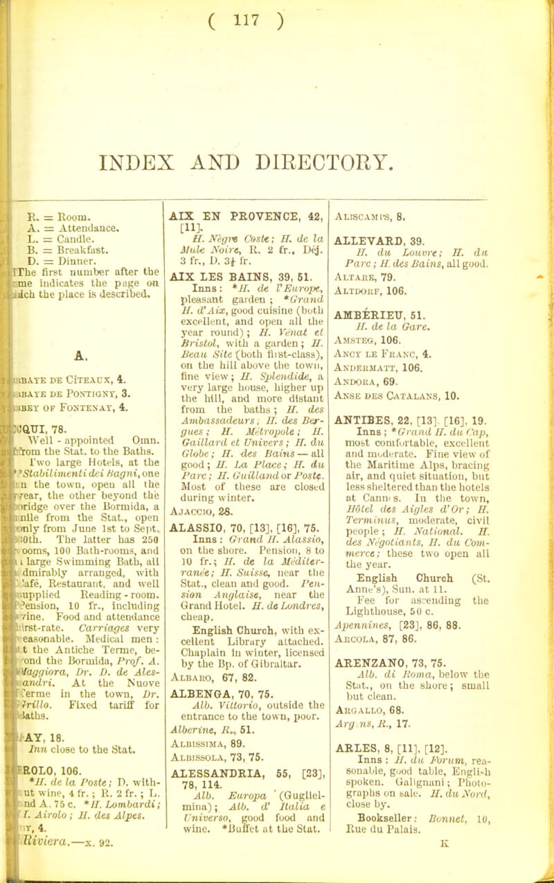 INDEX AND DIRECTORY. R, Room. A. ::= Attendauce. I.. — Candle. B. = Breakfast. D. =: Dinner. The first number after the me indicates the page on lich the place is described. A. m.VTE DE CiTEAU.'C, 4. ;B.lrE HE PONTIGKT, 3. iUEV OF FONIENAr, 4. ■aVJ, 78. AVell - appointed Omn. rom the Stat, to the Baths. Two large Hotels, at the <tabilimenti dei Hagni, one 1 the town, open all ihe ar, the other beyond the idge over the Bormida, a iiile from the Stat., open ■nly from .June 1st to Se])t. ;Oth. The latter has 250 ooms, 100 Bath-rooms, and . large Swimming Bath, all dmirably arranged, with 'Jafe, Restaurant, and well Itiupplicd Reading-room, tension, ID fr., including yine. Food and attendance blrst-rate. Carriages very ceasooable. Sledical men: Jt.t the Antiche Terme, be- |('ond the Bormida, Prof. A. Vaggiora, Dr. D. de Ales- mandri. At the Nuove ferme in the town. Dr. Hllo. Fixed tariff for atbs. |>AY, 18. Inn close to the Stat. IROLO, 106. de la Poste: D. with- cnt wine, i fr.; 11. 2 fr.; L. and A. 75 c. * 11. Lombardi; J [. Airolo; JU. des Alpes. ItiT, 4. \iUiviera.—x. 92. AIX EN PEOVENCE, 42, [11]- H. Jft'gre Cost/t; H. de la Mule Noira, R. 2 fr., D^. 3 fr., D. 3i Ir. AIX LES BAINS, 39, 51. Inns ; *//. de VEurope, pleasant gaiden ; *Gruiul JJ. d'Aix, good cuisine (both excellent, and open all the year round); H. Vdnat et Bristol, with a garden; H. Beau Si'Je (both fiist-class), on the hill above the town, fine view; II. Splendide, a very large house, higher up the hill, and more distant from the baths; II. des Ambassadeuys, //. des Ber- giies; II. Mi^tropole; II. Gailla.rd et Univers; IT. du Globe; 77. des Bains — all good; II. Ba Place; 77. du Pare; II. Guillandoi Postf. Most of these are closed during winter. Ajaccio, as. ALASSIO, 70, [13], [16], 75. Inns : Grand 77. Alassio, on the shore. Pension, 8 to 10 fr.; 77. de la Mediler- rande; IT. Suisse, near the Stat., clean and good. Pen- sion Anglaise, near the Grand Hotel. II. de Lmidres, cheap. English Church, with ex- cellent Library attached. Chaplain In winter, licensed by the Bp. of Gibraltar. Albaro, 67, 82. ALBENGA, 70, 75. Alb. ViUorio, outside the entrance to the town, poor. Alberine, 7i., 51. Albissima, 89. Albissola, 73, 75. ALESSANDRIA, 65, [23], 78, 114. Alb. Europa (Gugllel- mina); Alb. d' Italia e L'niverso, good food and wine. *Buffet at the Stat. ALISCAJIfS, 8. ALLEVARD, 39. 77. du Louvre; 77. clit Pare; 77. des Bains, oil good. ALTAJtE, 79. Altdokf, 106. AMBERIETJ, 51. 77. de la Gare. Amsieq, 106. Ancv le FiiANc, 4. Andeiimatt, 106. Andoka, 69. Anse ues Catalans, 10. ANTIBES, 22, [13] [16], 19. Inns ; *Grajid II. du Cap, most comfortable, excellent and modiM'ate. Fine view of the Maritime Alps, bracing air, and quiet situation, but less sheltered than the hotels at Canni s. In tlie town, II6lel des Aigles d'Or; 77. Terminus, moderate, civil people ; 77. National. II. des Negotiants, II. du Com- merce; these two open all the year. English Church (St. Anne's), Sun. at 11. Fee for as^-ending the Lighthouse, 5U c. Apennines, [23], 86, 88. Aecola, 87, 86. ARENZANO, 73, 75. Alb. di Iloma, below the Stat., on the shore; small but clean. AnoALLO, 68. Arg ns, B., 17. ARLES, 8, [11], [12]. Inns ; 77. du Forum, rea- sonable, good table, Engli>h spoken. Uallgnani; Photo- graphs on bale. II. du Nord, close by. Bookseller; Bonnet, 10, Rue du Palais.