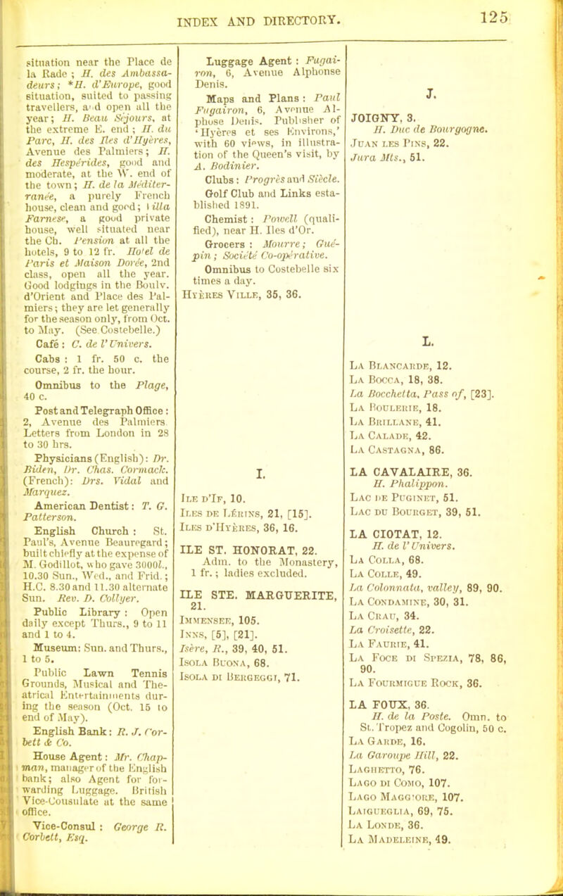 situation near the Place de la Raile ; JS. ties Ainbassa- deurs; *H. d'JSurope, good Bituation, suited to parsing travellers, a' d open all tbe year; H. Beau Srjours, at the extreme E. end ; //. du Pare, II. des lies d'llyeres. Avenue des ralinieis; JI. ' des Hesperides, good and moderate, at tbe Vi'. end of the town; H. de la Mnliter- rane'e, a purely French liouse, clean and gord; I ilia Famese, a good private house, well situated near the Ch. yensiun at all the hotels, 9 to 12 I'r. Ilo'el de Faris et Maison Doree, 2nd class, open all the year. Good lodgings in the Boulv. d'Orient and Place des Pal- miers; they are let generally for the season only, from Oct. to May. (See Costebelle.) Caie : C. de V Univers. Cabs : 1 fr. 50 o. the course, 2 fr. the hour. Omnibus to the Plage, 40 c. Post and Telegraph OflSce: 2, Avenue des Palniiers Letters from London in 28 to 30 hrs. Physicians (English): /))•. Biden, Dr. Chas. C'ormaclc. (French): Vrs. Vidal and Marquez. American Dentist: T. G. Patterson. English Church : St. Paul's, Avenue Beauregard; built chiefly at the expense of M. Godillot, w ho gave 3(I00J., 10.30 Sun., Wed., and Frid.; H.C. 8.30 and 11.30 alternate Sun. Rev. D. C'ollyer. Public Library : Open daily except Thurs., 9 to 11 and 1 to 4. Museum; Sun. and Thurs., 1 to 5. Public Lawn Tennis Grounds, Musical and The- atricil Entertainments dur- ing the season (Oct. 15 to end of .May). English Bank: R. J. Cor- bett it Co. House Agent: Mr. Chap- I innr), maiiagi-rof the English I bank; also Agent for for- • warding Luggage. British ' Vice-Consulate at the same ' office. Vice-Consul : George R. ' Corbeit, Eiri. Luggage Agent ; Fagai- rnn, 6, Avenue Alphonse Denis. Maps and Plans : Paul Fiigairon, B, Avenue AI- phose Denis. Pubbslier of 'Ilyeres et ses Knvirons,' with 60 views, in illustra- tion of the Queen's visit, by A. Bodinier. Clubs: Progr'esand Siecle. Golf Club and Links esta- blislied 1S91. Chemist: Pmvnll (quali- fied), near H. lies d'Or. Grocers ; Mourre; Gue- pin; Sucu-te Cu-opt'rative. Omnibus to Costebelle six times a day. HiiuES YiLLE, 35, 36. I. d'If, 10. Ir.ES DE T,£iuNs, 21, [15]. Iles d'Hvekes, 36, 16. ILE ST. HONORAT, 22. Adm. to the Monastery, 1 fr.; ladies excluded. ILE STE. MARGUERITE, 21. Immexsee, 105. IXN.S, [5], [21]. Isere, i?., 39, 40, 51. LsoLA BuoxA, 68. ISOLA DI Beugeggi, 71. J. JOIGirr, 3. II. Due de Bourgogne. JnAN i.ES Pins, 22. Jura JHs., 51. L. La Br.ANCATiDE, 12. La Bocca, 18, 38. La Bocchetta. Pass of, [23]. La Boulehie, 18. La BitiLi.ANE, 41. La Caladh, 42. La Castagna, 86. LA CAVALAIRE, 36. H. Phalippon. Lac he Puginet, 51. Lac du BouitGET, 39, 51. LA CIOTAT, 12. n. de I'Univers. La Colla, 68. La C01.LE, 49. La Colonnata, valley, 89, 90. La Coxdasiixe, 30, 31. La CiiAu, 34. La Croisette, 22. La Fauuie, 41. La Foce di Spezia, 78, 86, 90. La Fourmigue Rock, 36. LA FOTJX, 36. II. de la Paste. Omn. to St. rropez and Cogolin, 50 c. La Gahde, 16. La Garoupe Hill, 22. Laohrtto, 76. Lago di Como, 107. Lago Magg'ore, 107. Laigueglia, 69, 75. L\ LoNDE, 36. La Madeleine, 49.