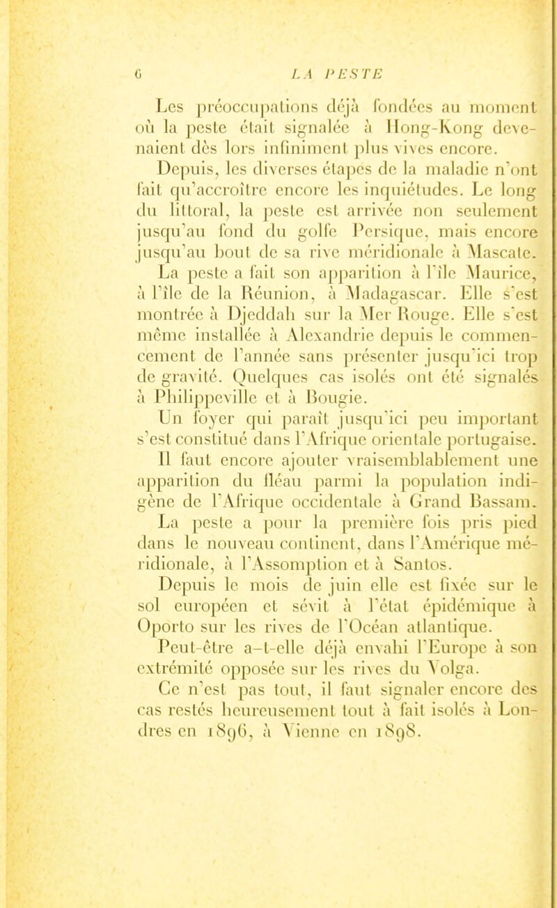 Les préocciipalions déjà fondées au nioincnt où la peste était signalée à Hong-Kong deve- naient dès lors infiniment plus vives encore. Depuis, les diverses étapes de la maladie n'ont l'ait qu'accroître encore les inquiétudes. Le long du littoral, la joeste est arrivée non seulement jusqu'au fond du golfe Pcrsique. mais encore jusqu'au bout de sa rive méridionale à Mascale. La peste a fait son apparition à file Maurice, à l'île de la Réunion, à Madagascar. Elle s est montrée à Djcddali sur la Mer Rouge. Elle s'est même installée à Alexandrie depuis le commen- cement de l'année sans présenter jusqu'ici trop de gravité. Quelques cas isolés ont été signalés à Philippeville et à Rougie. Un foyer qui paraît jusqu'ici peu important s'est constitué dans l'Afrique orientale portugaise. Il faut encore ajouter vraisemblablement une apparition du iléau parmi la population indi- gène de l'Afrique occidentale à Grand Rassam. La peste a pour la première fois pris pied dans le nouveau continent, dans l'Amérique mé- ridionale, à l'Assomption et à Santos. Depuis le mois de juin elle est iî\ée sur le sol européen et sévit à l'état épidémique à Oporto sur les rives de l'Océan atlantique. Peut-être a-t-elle déjà envahi l'Europe à son extrémité opposée sur les rives du Aolga. Ce n'est pas tout, il faut signaler encore des cas restés heureusement tout à fait isolés à Lon-