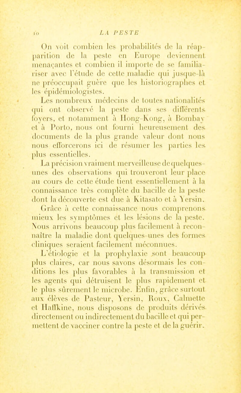 On Aoil conibion les prohabililés de la léap- parilion de la pcsic en EuiO[)c dcvicnncnL nienaçanles et combien il imporle de se lainilia- riser avec Télndc de celle maladie qui jiisqiie-là ne préoccupail giièi-e que les liisloriograplies et les épidémiologisles. Les nombreux médecins de loules nationalités qui ont observé la peslc dans ses dilTérents loyers, et nolamment à IIong-Kong, à Jiombay et à l^orlo, nous onl Iburiii beureusement de& documenls de la plus grande valeur dont nous nous cirorccrons ici de résumer les parties les- plus cssciiticUcs. La précision vraiment merveilleuse dequclques- unes des observations qui trouveront leur place au cours de celle étude tient esscnliellemcnl à la connaissance très complète du bacille de la peste dont la découverte est due à Kilasalo et à ^ ersin. Grâce à celle connaissance nous comprenons mieux les symptômes et les lésions de la peste. Nous ari'ivons beaucoup plus l'acilemcnt à recon- naître la maladie dont quelques-unes des formes cliniques seraient facilement méconnues. L'éliologie et la propbylaxie sont beaucoup plus claires, car nous savons désormais les con- ditions les plus favorables à la transmission et les agents qui détruisent le plus rapidement et le plus sûrement le microbe. Enfin, grâce surtout aux élèves de l'asteur, Yeisin, lioux, Calmetlc et HalTkine, nous disposons de produits dérivés, direclenieiil ou indirectement du bacille et qui per- mettent tic vacciner contre la jiesie et de la guérir.