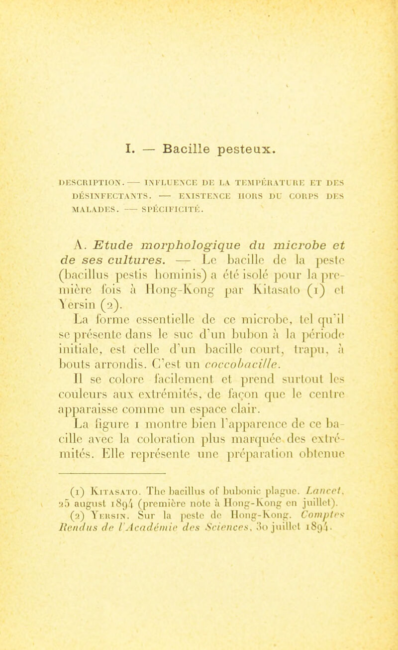 I. — Bacille pesteux. DESCRIPTION. INFLUENCE DE LA TEMPÉRATUIIE ET DES DÉSINFECTANTS. EXISTENCE IIOUS DU COUPS DES MALADES. SPÉCIFICITÉ. A. Etude morphologique du microbe et de ses cultures. — Le bacille de la peste (bacillus pcslis bominis) a été isolé pour la pre- mière l'ois à Hong-Kong par Kitasalo (i) ci Yersin (2). La forme cssenlielle de ce microbe, tel qn il se présente dans le suc d'un bubon à la période initiale, est celle d'un bacille court, trapu, à bouts arrondis. C'est un coccobacille. Il se colore lacilement et prend surtout les couleurs aux extrémités, de façon que le centre apparaisse comme un espace clair. La ligure i montre bien Fapparence de ce ba- cille avec la coloration plus marquée des extré- mités. Elle représente une préparation obtenue (i) IviTASATo. Tlic Ijacitlus of l)uljonic plague. Lancet. .•iô augiisl iSq'i (première noie à Hong-Konir en juittet). (ii) Yi:itsiN. Sur la pcsle de Iloiig-Koiig. Compirs- Rendus de l'Académie des Sciences, 3o juillet 1894.