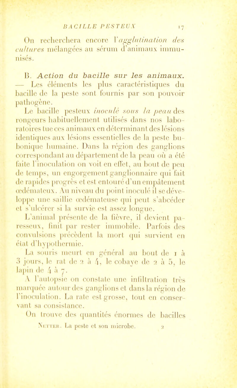 On rochcrclicra encore Vaiiiilidiiuition des cultures mélangées au séniiii d'aninianx ininiii- nisés. B. Action du bacille sur les animaux. — Les éléments les plus caracléi'istiques du bacille de la pesle sont fuurnis par son pouvoir pathogène. Le bacille pesteux inoculé sous la peau dcfi rongeurs liabiluellemeni utilisés dans nos labo- ratoires lue ces animaux en déterminant des lésions idenliques aux lésions essentielles de la peste bu- bonique bmnaine. Dans la région des ganglions correspondant au dépaitement delà ])eau où a été laite l inoculalion on voit en eil'et, au bout de peu de temps, uji engorgement ganglionnaire qui l'ait de rapides progrès et est entouré d'un empâtement cedémaleux. Au niveau du point inoculé il se déve- loppe une saillie œdémateuse f[Mi peut s'abcéder et s'ulcérer si la survie est assez longue. L'animal présente de la lièvre, il devient pa- resseux, finit par rester inunobile. Parfois des convulsions ])récèdent la mort qui survient en état d'hypothermie. La souris meurt en général au bout de i à 3 jours, le rat de ;> à /|, le cobaye de 2 à 5, le lapin de li à 7. A l'autopsie 011 constate une inliltration très mar(|uée autour des ganglions et dans la région de l'inoculation. La rate est grosse, tout en conser- vant sa consistance. On IrouNC des (juanlités énormes de bacilles NiiTiEii. La peste cl son inicroljc. u