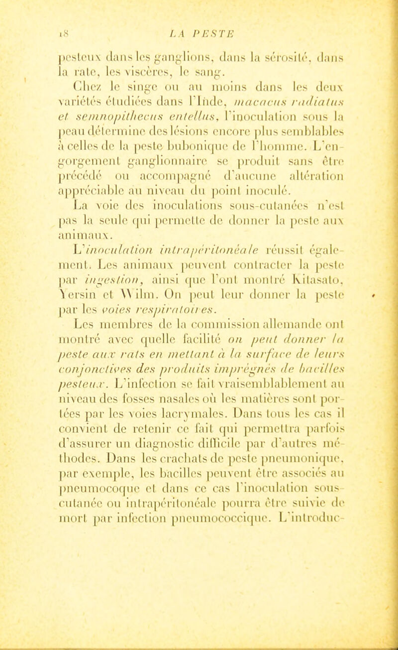 j)CsU'ii\ dans les giinylions, dans la sérosilr. dans la l alc, les viscères, le san^--. (^hez le singe ou an moins dans les deux variélés élULliées dans rindc. iiiacdciis /■iidia/iis et semnupitlicciis ciilellns, Tinocidation sous la peau déienninc des lésions encore plus semblables à celles de la pesle bubonique de Fliommc. L'en- gorgemenl ganglionnaire se pi-odnil sans èlre précédé ou accom])agné d'aucune altération appréciable an niveau du ])oin( inoculé. l^a voie des inoculations sous-cutanées n'est [)as la seule qui permellc de donner la pesle aux animaux. i/incii/(i(i<)/i inlrajx'i-itonèale réussit égale- ment. Les animaux [)cuvcnt contracter la peste ])ar ingeslion, ainsi c(ue Tout montré Kilasato. \ersin et \A ilm. On peut leur donner la peste par les i>oies respimlou es. Les membres de la commission allemande ont montré avec quelle l'acilité on peut donner la peste aux rats en mettant à la surface de leurs conjnnctU'es des produits imprégnés de bacilles pesteii.r. L'inlcclion se l'ait vraisemblablement au niveau des fosses nasales où les matières sont por- tées par les voies lacrymales. Dans tous les cas il convient de retenir ce fait qui permettra parfois d'assurer un diagnostic diilicile par d'autres mé lliodes. Dans les cracbats de peste pneumonique. ])ar exemple, les bacilles jieuvent être associés au pneumocoque et dans ce cas Tinocnlation sous- cutanée ou inlrapéritonéale ])ourra être suivie de mort par infection pneuniococci(|ue. L iniroduc-