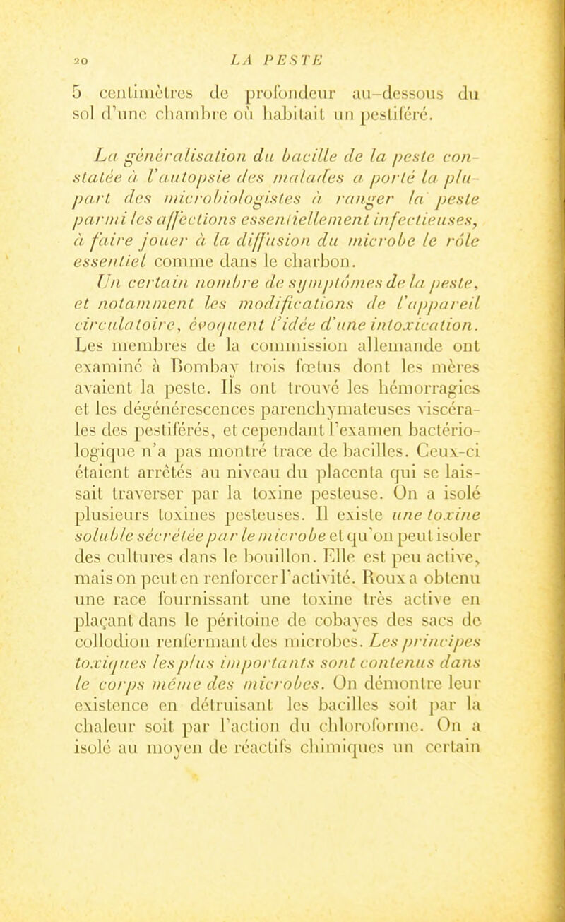 5 ccntimclrcs de profondeur au-dessous du sol d'une chambre où liabilail un pesliféré. La généralisaLion du bacille de la peste con- statée à l'autopsie des malades a porté la plu- part des tnicroùiologistes à ranger la peste parmi les afj'ections essenliellement infectieuses, à faire jouer à la diffusion du microbe le rôle essentiel comme dans le charbon. Un certain nombre de symptômes de la peste, et notamment les modifications de l'apjjareil circulatoire^ c\>(>quent l'idée d'une intoxication. Les membres de la commission allemande ont examiné à Bombay trois fœlus dont les mères avaient la pesle. Ils ont trouvé les hémorragies et les dégénérescences parenchymateuses viscéra- les des pestiférés, et cependant Texamen bactério- logique n'a pas montré trace de bacilles. Ceux-ci étaient arrêtés au niveau du placenta qui se lais- sait traverser par la toxine pesteuse. On a isolé plusieurs toxines pcstcuses. Il existe une toxine soluble sécrétée par le microbe et qu'on peut isoler des cultures dans le bouillon. Elle est peu active, maison peut en renforcer Taclivité. Roux a obtenu une race fournissant une toxine très active en plaçant dans le péritoine de cobayes des sacs de collodion renfermant des microbes. Les principes toxicjues les plus importants sont contenus dans le corps même des microbes. On démontre leur existence en détruisant les bacilles soit par la chaleur soit par Faction du chloroforme. On a isolé au moyen de réactifs chimiques un certain