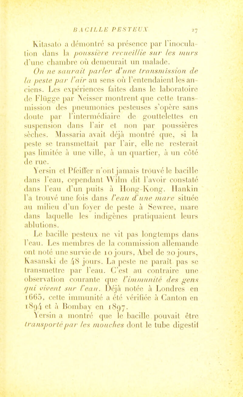 ■2-] Kilasalo a ili'inoiiliv sa pivsonco par I'iiKiciiIa- lion dans la poussière /•eci/ci/Zie sit/- /cs iiiiirs cl unc cliaiiibre où deiiiciirail un malade. On lie saurait parler d'une (ra/isinissio/i de la peste par l'air au sens où rentcndaieat ]çs an- ciens. Les expériences laites dans le laboraloirc de l'Ii'igge par Xeisser montrent, que cette trans- mission des [)neumonies pestcuses s'opère sajis doute par l'interniédiaire de gouttelettes en suspension dans Tair et non par poussières sèches. Massaria avait déjà montré que, si la peste se transmettait par Tair, elle ne resterait pas limitée à une ville, à un quartier, à un côté de rue. ïersiii et Pleillér n'ont jamais trouvé le bacille dans l'eau, cependant \\ ilm tlit Tavoir constaté dans Teau d'un puits à Hong-Kong, llankin Ta trouvé une l'ois dans l'eau d'une marc située au milieu d'un foyer de peste à Sewree, mare dans laquelle les indigènes [)raliquaient leurs ablutions. Le bacille pestcux ne vil pas longtemps dans l'eau. Les membres de la commission allemande ont noté une survie de lo jours, /Vbel de 20 jours, kasanski de 48 jours. La peste ne paraît pas se transmettre par Teau. C'est au contraire une observation courante que l'inununilè des gens qui vivent sur l'eau. Déjà notée à Londres en iGG5, cette immunité a été vérifiée à Canton en icS()''| et à liombay en 1897. ^crsin a montré que le bacille pouvait être transporté par les mouches dont le tube digestif