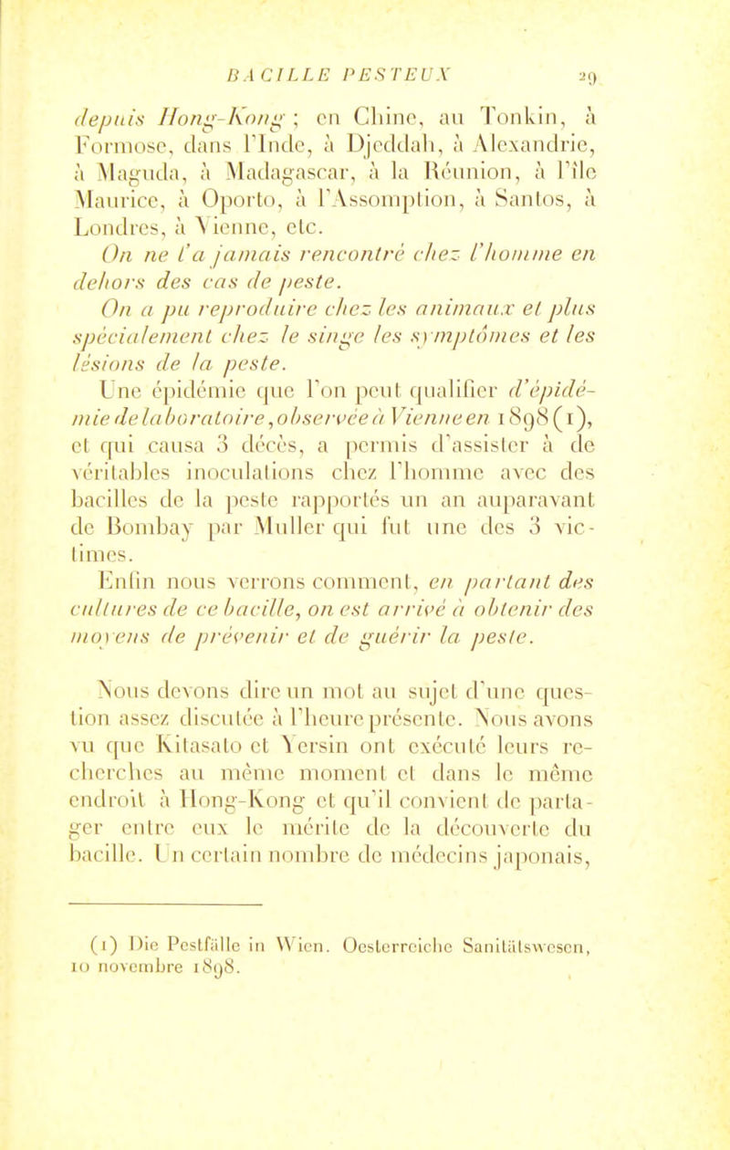 depuis Ifoni^-Koiiii \ en Chine, an Tonkin, à Foiniose, dans Flncle, à Djedtlali, à Alexandrie, à Maguda, à Madagascar, à la Uénnion, à Tilc Manrice, à Oporto, à TAssomption, à Sanlos, à Londres, à Vienne, etc. On ne l'a jamais rencontré chez L'iionune en dehors des cas de peste. On a pu reproduire chez les animaux et plus spécialenienl chez le sinise les symplônies et les lésions de la peste. Une épidémie que Ton peut qualifier d'épidé- mie delà Moratoire ,obseri>ée à Vienne en 189(8 ( i), et qui causa 3 décès, a permis d'assister à de véritables inoculations chez riionuiic avec des bacilles de la peste rapportés un an auparavant de Bombay par Muiler qui l'ut une des 3 vic- times. Enlia nous verrons commcnl, en partant des cultures de ce bacille, on est arrivé à obtenir des moy ens de prévenir et de guérir la peste. ÎNous devons dire un mot au sujet d'une ques- tion assez discutée à riicure présente. Nous avons vu que Ivitasato et Yersin ont exécute leurs re- cherches au même moment et dans le même endroit à Hong-Kong et qu'il convient de parta- ger entre eux le mérite de la découverte du bacille. I n certain nombre de médecins japonais, (1) ])ie Pcstfiille in Wicn. Oesterrclclic Sanitiilswcscn, 10 novembre 1898.