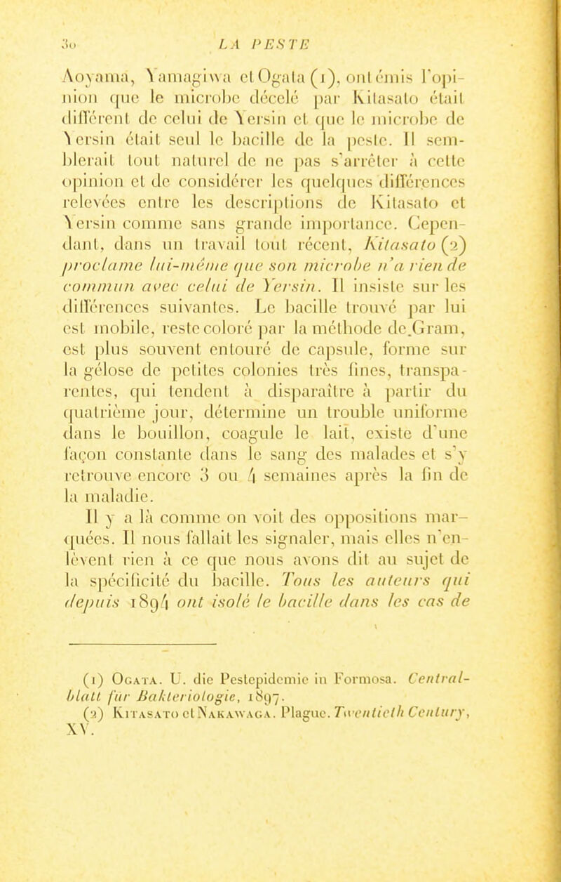 Aoyania, \amagi\va ci Ogala (i), oui cinis l'opi- nioii ([ue le microljc décelé par Kilasalo était clifloront de celui de \eisiii et (|iic le microbe de ^ersin était seul le bacille de la pesle. 11 sem- blerait tout naturel de ne pas s'arrêter à cette opinion et de considérer les quelques différences relevées entre les descriplions de Kilasato et \ersin comme sans grande importance. Cepen- dant, dans un travail tout récent, Kilasato {p^ proclame hii-inéiiic que son mici-ohe n'a liende coiuniun as>ec celai de Yersin. Il insiste sur les différences suivantes. Le bacille trouvé par lui est mobile, reste coloré par la méthode de .Gram, est plus souvent entouré de capsule, forme sur la gélose de petites colonies très fines, transpa- rentes, qui tendent à disparaître à partir du quatrième jour, détermine un trouble imiforme dans le bouillon, coagule le lait, existe d'une façon constante dans le sang des malades et s'y retrouve encore o ou l\ semaines après la fin de la maladie. Il y a là comme on voit des oppositions mar- quées. Il nous fallait les signaler, mais elles n'en- lèvent rien à ce que nous avons dit au sujet de la spécificité du bacdlc. Toas les auteurs qui depuis i8g/i ont isolé le bacille dans les cas de (i) Ogata. U. die Peslcpidcmic in l'ormosa. Centval- hlall. fur BalUcriotogie, 1S97. IviTASATo cINakawaga. Plaguc. Tivciiliclli Century, XV.