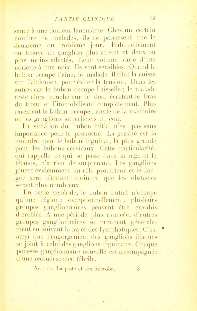 PA HT IE CLIiSKjlE saiico à line doulour lanciiiaiilc. Clicz iiii ccrlain nombiv dc nialatlcs, ils iie [)araissonl que le deuxième ou Iruisièuic joui'. 1 labiluellcmcnt on li'ouve un yauglioii plus alLeiul el deux ou plus moins all'cclés. Leur volume varie d'une noiscllc à une uoix. Ils sont sensibles. Quand le bubon occupe Taine, le malade llécliiL la cuisse sur l'abdomen, pour éviter la tension. Dans les autres cas le bubon occupe Taissellc ; le malade reste alors couclié sur le dos, écartant le bras du tronc et Timmobilisant complètement. Plus rarement le bubon occupe Tangle do la mâchoire ou les ganglions superficiels du cou. La situation du bubon initial n'est pas sans importance pour le pronoslic. La gravité est la moindre pour le bubon inguinal, la plus grande pour les bubons cervicaux. Celle particularité, qui rappelle ce qui se passe dans la rage et le tétanos, n'a rien dc suiprenanl. Les ganglions jouent évidcnuuent vm role proteclem- et le dan- ger sera d'autant moindre que les obstacles seront plus nombreux. En règle générale, le bubon initial n'occupe qu'une région; exceplionnellemeiil, plusicui's groupes ganglionnaires peuvent être envahis d'emblée. A une période plus avancée, d'autres groupes ganglionnaires se prennent générale- ment en suivant le trajet des lynq)hati(|ues. C'est * ainsi que l'engorgement des ganglions iliaques se joint à celui des ganglions inguinaux. Chaque poussée ganglionnaire iioinelle est accompagnée d'une recrudescence fébrile. NicTTFK La peste et son microbe. 3