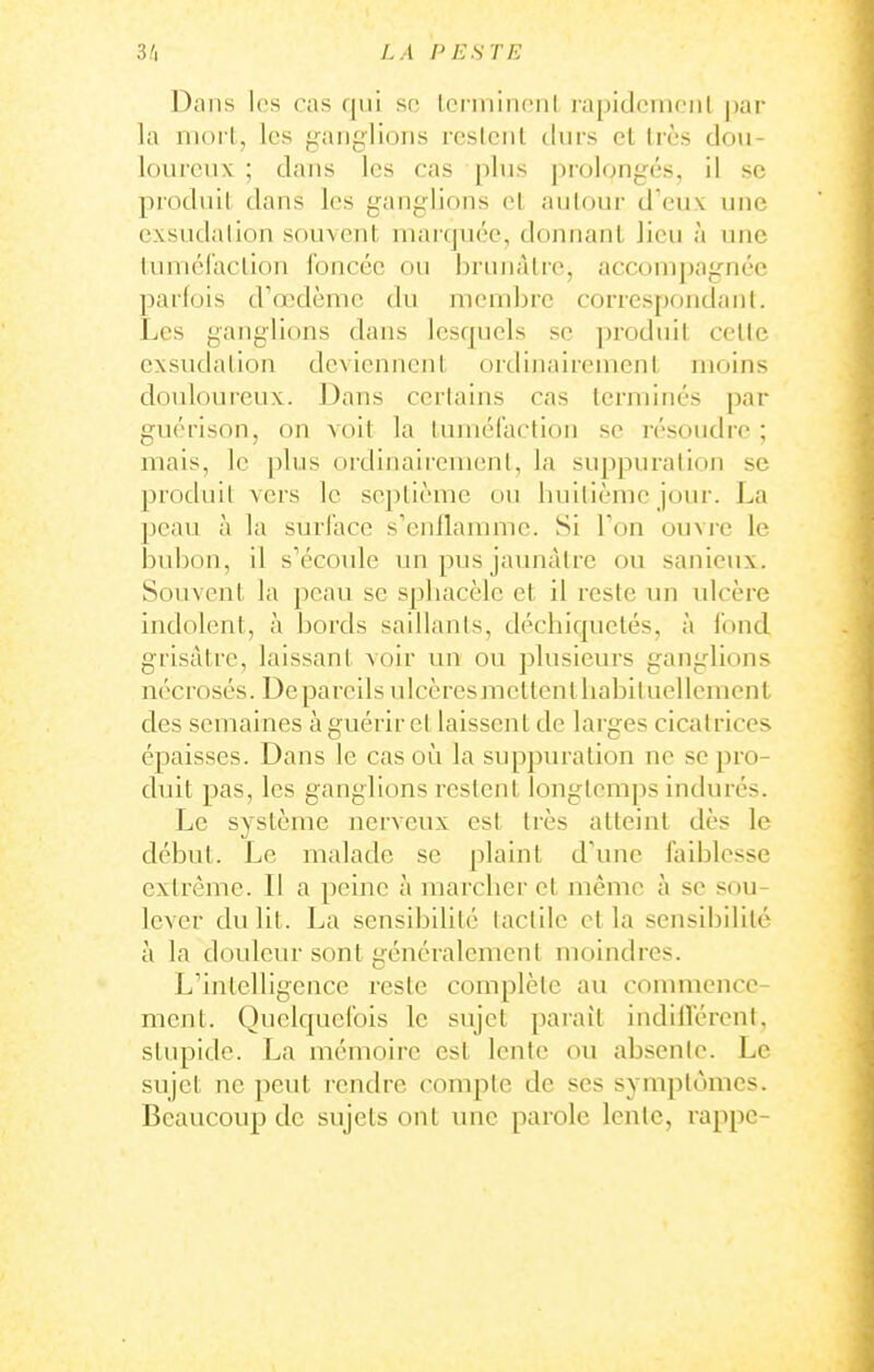 Dans Ips cas qui so lorminonl rapidcmciil j)ar la nioi l, les panglions reslcnt durs et li'ès dou- loureux ; dans les cas plus prolongés, il se produit dans les ganglions et autour d'eux une exsudation souvent marquée, donnant lieu à une tuniéraclion foncée ou brtuiàlrc, acconi|)agnéc parfois d'a^dènic du membre correspoudanl. Les ganglions dans lesquels se produit celle exsudation deviennent ordinairement moins douloureux. Dans certains cas terminés par guérison, on voit la tumél'action se résoudic ; mais, le plus ordinairement, la suppuration se produit vers le sej)lième ou huitième jour. La peau à la surface s'enilannne. Si Ton ouvre le bubon, il s'écoule un pus jaunâtre ou sanieux. Souvent la peau se spliacèle et il reste un ulcère indolent, à bords saillants, déchiquetés, à fond grisâtre, laissant voir un ou plusieurs ganglions nécrosés. De pareils ulcères mettent habituellement des semaines à guérir et laissent de larges cicatrices épaisses. Dans le cas oi^i la suppuration ne se pro- duit pas, les ganglions restent longtemps indurés. Le système nerveux est très atteint dès le début. Le malade se plaint d'une faiblesse extrême. Il a peine à marcher et même à se sou- lever du lit. La sensibilité tactile et la sensibilité à la doulevu-sont généralement moindres. L'intelligence reste complète au commence- ment. Quelquefois le sujet parait indilférent, stupide. La mémoire est lente ou absente. Le sujet ne peut rendre compte de ses symptômes. Beaucoup de sujets ont une parole lente, rappc-