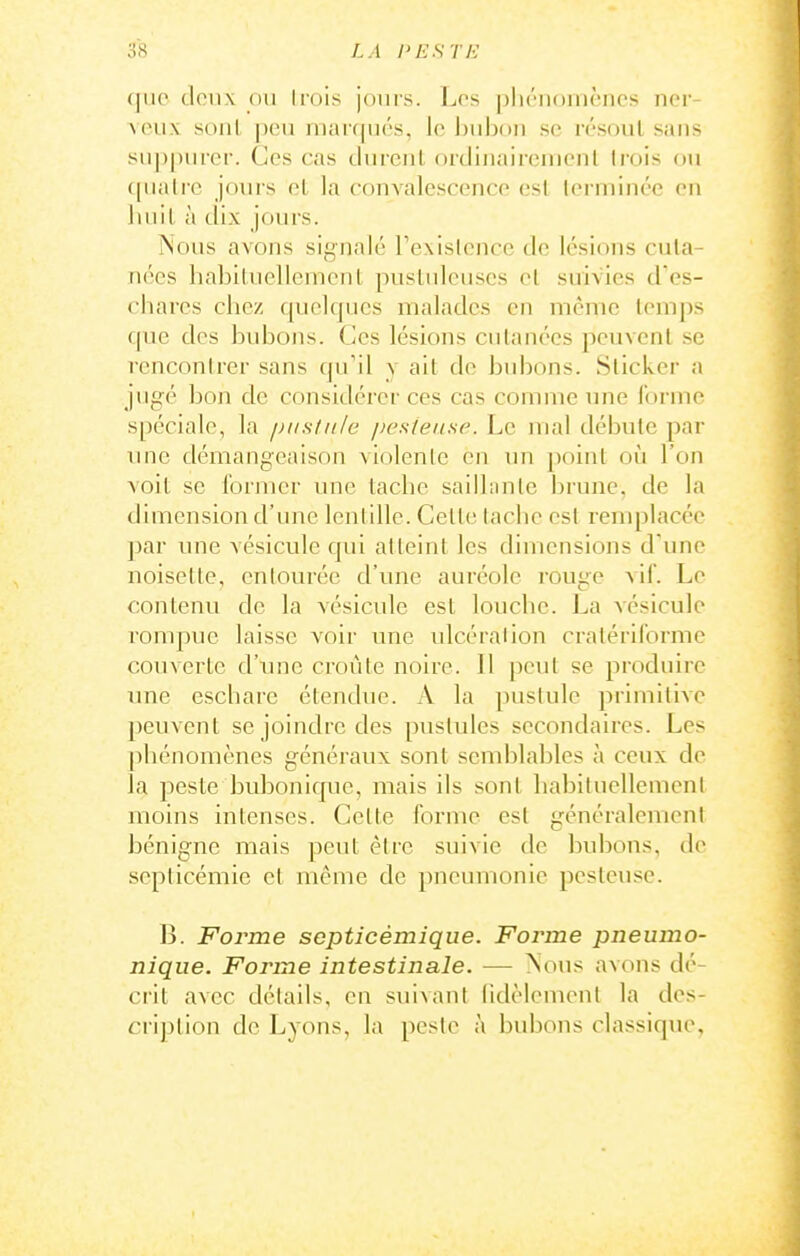 (|iio (leii\ ou liois jours. Les phénomènes ner- Acux sonl |)eu n)ar((ii(''.s, lo hiihon se résout sans sii])|)tircr. Ces cas durent orcliiiaircn)enl Irois ou ([ualre jonrs et la convalescence est terminée eu huit à dix jours. Nous avons sii^nalé Texislcncc de lésions cuta- nées habituellement pustuleuses cl suivies d es- chares chez quelques malades en même temps que des bubons. Ces lésions cutanées peuvent .se rcnconirer sans qu'il y ait de bubons. Sticker a jugé bon de considérer ces cas comme une l'orme spéciale, la pustule pesieii.se. Le ma! débute par une démangeaison violente en un point où l'on voit se former une tache sailhnite brune, de la dimension d'une lentille. Celle tache esl remplacée par une vésicule qui atteint les dimensions d'une noisette, entourée d'une auréole rouge vif. Le contenu de la vésicule est louclie. La vésicule rompue laisse voir une ulcération cratériforme couverte d'une croûte noire. 11 peut se produire une eschare étendue. A la pustule primitive peuvent se joindre des pustules secondaires. Les |)hénomènes généraux sont semblables à ceux de la peste bvd^onique, mais ils sont habituellement moins intenses. Celte forme est généralement bénigne mais peut être suivie de bubons, de septicémie et même de pneumonie pesteuse. B. Forme scpticèmique. Forme pneumo- nique. Forme intestinale. — Notis avons dé- crit avec détails, en suivant lidèlemenl la des- cription de Lyons, la peste à bubons classique,