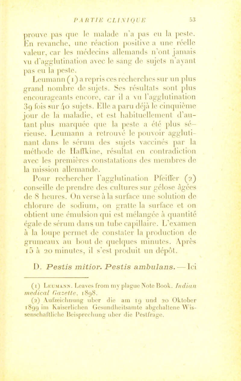 /M HT IE CLl \I<)1 !■: 5:5 pi-oiive [)as ([lie le iiialado iia pas (mi la pcslo. En rovaiicho. iino ivacliDii |)(isili\(> a une ivcllo valeur, car les inédccins all(Muamls n'uni, jamais A'u trair^lulinalioii fwoc le sany de sujets irayant pas eu la pesle. Leuniann (i) a rej)ris ces rcclicrclies sur un plus grand nombre île sujels. Ses résullals sont [ilus encourageants encore, car il a >u ragglutlnalion 3q lois sur /|0 sujets. Elle a paru déjà le cinquième jour de la maladie, et csl liabiluellcvneut d'au- tant [)lus marquée c(uc la peste a été plus sé- rieuse. Leumann a retrouvé le pouvoir aggluti- nant dans le sérum des sujels vaccinés par la méthode de IlalTLine, résultat en contradiction avec les premières constatations des membres de la mission allemande. Pour rechercher Tagglutination PfeilTcr (2) conseille de prendre des cultures sur gélose âgées de S heures. Un verse à la surface une solution de chlorure de sodium, on gratte la surface et on obtient une émulsion qui csl mélangée à quantité égale de sérum dans un lidje ca[)illaire. L'examen à la lou[)e pei inet de constater la protluction de grumeauv au bout de quelques mimiles. A]irès i5 à 20 minutes, il s'est produit un dépôt. D. Pestis mitior. Pestis ambiilans. — Ici (1) Li:uMANN. Ijcavcs from my plague Note Boolv. Indian medicnl fiazplle, i8()8. (2) Aufzeiclinimg iiljor die am k) und 10 Okloljcr i8()() ini Ivaiserliciicn (icsnndlicilsamle abgctiallcnc Wis- sensclial'tticiic Beisprccliuiig iiljcr (Jic PesU'rage.