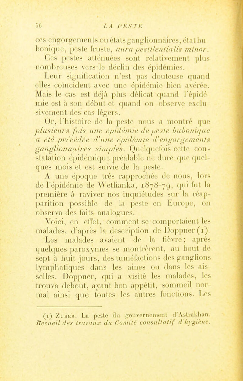 ces ongorgcmcnls ou élalsganglionnaircs, élalhu- boniquc, peslc IVuslo, aura peslilenlialis minnr. Ces pestes alléiuiées sonl relalivernenl plus Jioiubre.uses vers le déclin des éj)idcinics. Leur significallon n'est jjas douteuse quand elles coïncident avec une épidémie bien avérée. Mais le cas est déjà plus délicat (|uand l'épidé- mie est à son début et quand on observe exclu- sivement des cas légers. Or, l'bistoirc de la peste nous a montré que plusieurs fois nnt^ épidémie de pesle l}uboin(jiie a été précédée d'une épidémie d'engnrifeineiits i^aiii^iionnaires simples. Quelquefois cette con- statation é])idémique préalable ne dure que quel- ques mois et est suivie de la peste. A une époque très rapprocbée de nous, lors de Tépidémie de W'etlianka, 1S78-79, qui l'ut la première à raviver nos inquiétudes sur la réap- parition possible de la peste en Europe, on observa des Tails analogues. Voici, en ell'et, comment se comportaient les malades, d'après la description de Doppner(i). Les malades avaient de la fièvre: après quelques paroxymes se montrèrent, au bout de sept à huit jours, des tuméfactions des ganglions lymphatiques dans les aines ou dans les ais- selles. Doppner, qui a visité les malades, les trouva debout, ayant bon appétit, sommeil nor- mal ainsi que toutes les autres fonctions. Les (i) ZuBER. La pcslc du gouvcrnonieiit ifAslrakiian. Recueil des travaux du Comité consultatif d'hrgiène.