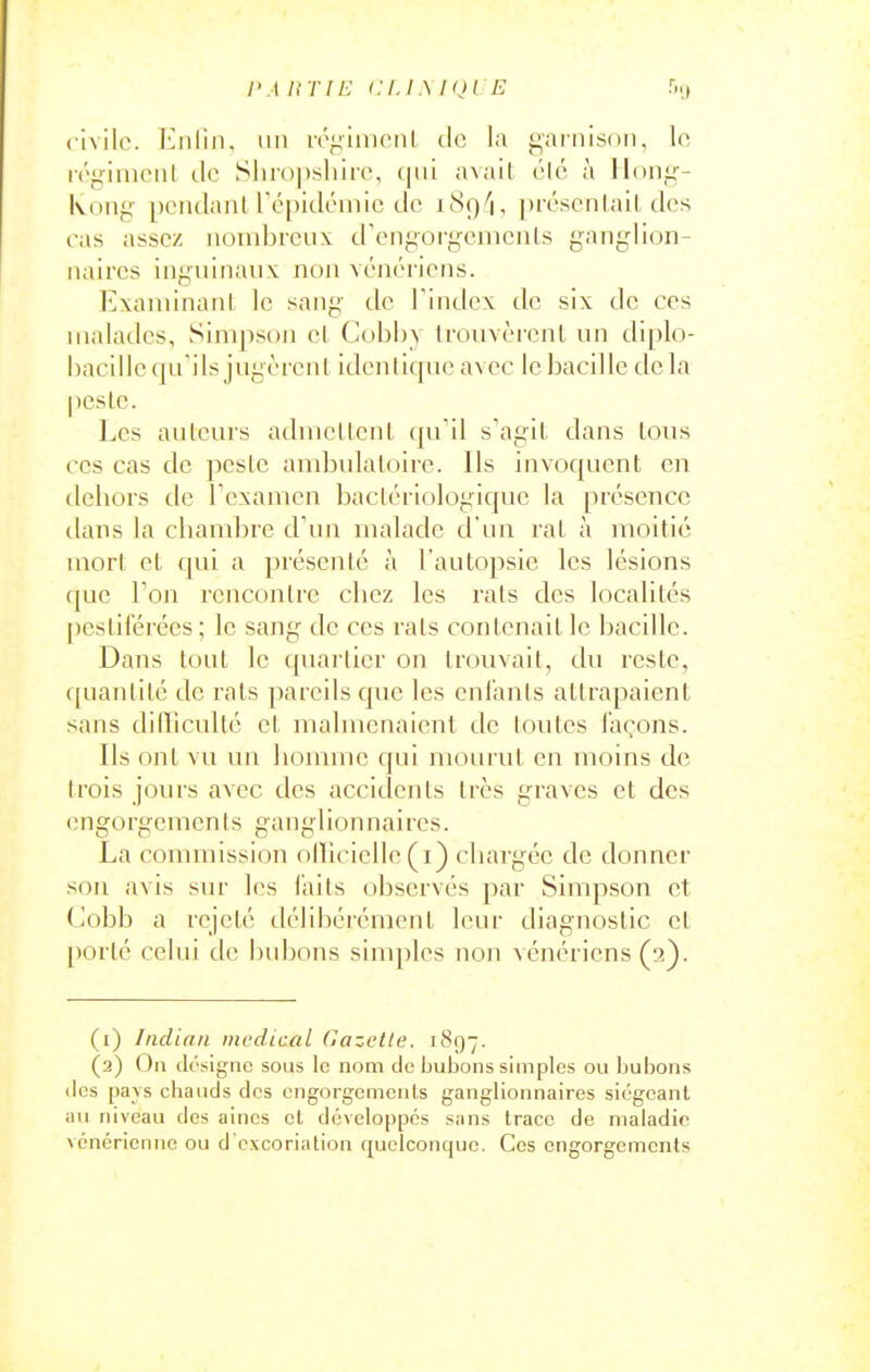 l'A ItTlE eu .\ KJl E civile. Eiilin, un n'^imonl de la gai'nisdn, lo, i(''i;iinoiil lie Shiopsliiie, qui avail été à Hong- Kong pendant l'é[)idéinic de i89''i, prcscnlail des ras assez nombreux d'engorgomcnls ganglion- naires inguinaux non vénéi-iens. Exaniinanl, le sang de l'index de six de ces malades, Simpson cl Cobhy trovivèrenl un diplo- hacille qu'ils jugèrent identique avec le bacille delà peste. Les auteurs admettent (|uil s'agit dans tous CCS cas de peste ambulatoire. Ils invocjucnt en deliors de rcxamcii bactériologique la présence dans la chambre cFun malade d'un rat à moitié mort et qui a présenté à l'autopsie les lésions (|ue Ton rencontre chez les rats des localités pestiférées; le sang de ces rats contenait le bacille. Dans tout le quartier on trouvait, du reste, ([uantité de rats pareils que les entants attrapaient sans dilliculté et malmenaient de toutes laçons. Ils ont vu un homme qui mourut en moins de trois jours avec des accidents très graves et des engorgements ganglionnaires. La commission olïicielle (i) chargée de donner son avis sur les faits observés par Simpson et Cobb a rejeté délibérément leur diagnostic et porté celui de bubons simples non vénériens (t) Indian medical Gazette. 1897. (2) Ou di'sigiic sous le nom de bubons simples ou bubons (les pa\s chauds des engorgements ganglionnaires siégeant au niveau des aines et développés sans trace de maladie vénérienne ou d'excoriation quelconque. Ces engorgements