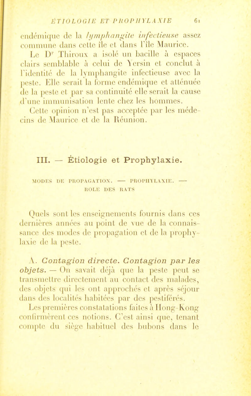 ET 10 L 0 a IE ET P II 0 P II YL A X IE Ci ('iidéiui(|uo de la ////ii/j/u/niii/c u/fecticiisa assez commune dans celle de el dans Tîle Maurice. I^e D' Thiioux a isolé un bacille à espaces i lairs send)lable à celui de ^ ersin el conclut à l'idenlilé île la lymi)lianyile inl'eclieuse avec la |)esle. Elle sérail la l'orme endémique el allénuéc de la peslc el par sa continuité elle serait la cause d'une Imnumisalion lente chez les hommes. Celle opinion n'est pas acceptée [)ar les méde- cins de ^lauricc et de la Réunion. III. — Étiologie et Prophylaxie. MODKS DE PROPAGATION. PftOPIIYLAXIE. UOLK DES UATS Quels sont les enseignements fournis tlans ces dernières années au point de vue de la connais- sance des modes de propagation el de la prophy- laxie de la pcsle. A. Contagion directe. Contagion parles objets. — On savait dT'jà cpie la pesle peut se transmellrc directement au conlact des uialades, des objels cpii les ont approchés et après séjour dans des localités habitées par des pestilérés. Les premières constatations laites à Hong-Kong coulirmèrent ces notions. C'est ainsi que, tenant couqile du siège habituel des bubons dans le