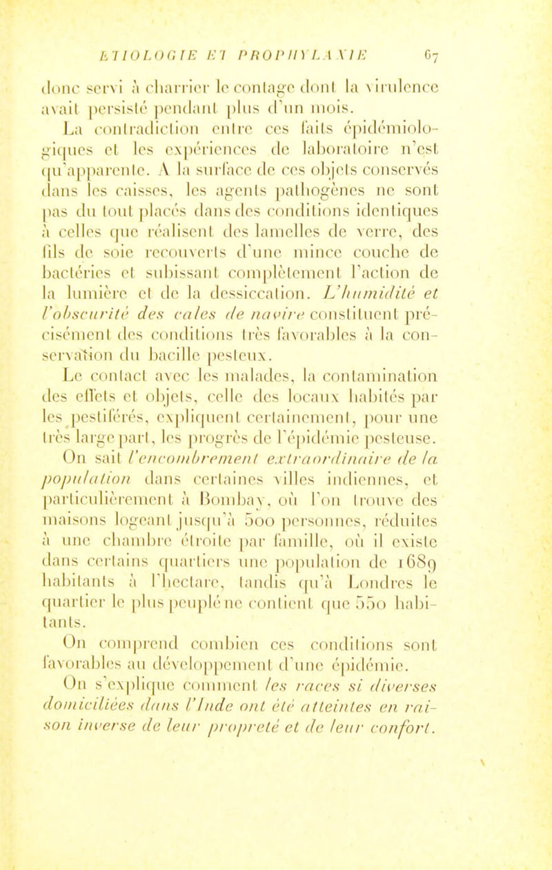 clone 8crvi h charrier lo c(inlii<iCMl()nl la \iriiloncc avait persiflé pcnclanl plus à\m mois. La conlradiclion cnire ces (ails cjiidcmiolo- giques cl les expériences de laboraloirc n'est (|u'ap]iai'enle. A la sui-face dc ces nlijels conserves tlans les caisses, les agents pathogènes ne sont pas du tout placés dans des conditions identiques à celles que réalisent des lamelles de Acrre, des Ills dc soie recouverts d'une niince couche de bactéries et subissant complètement Taction de la lumière el de la dessiccation. L'humidité et l'obscurité des cales de ncH'ire constituent pré- cisément des coiulitions très lavorables à la con- serva^tion du bacille pesieux. Le conlacl avec les malades, la contamination des efl'cts et objets, celle des locaux habités par les pestil'érés, expliquent cerlainemeni, pour une très large pari, les [)rogrès de ré|)i(l(''mie pesteuse. On sait l'encoiuhremenl e.rirttordinoire de la population dans certaines ailles indiennes, et particulièrement à Bombay, où Ton Irouve des maisons logeani jusqu'à 5oo personnes, réduites à une chambre éiroile par i'amille, où il existe dans certains quartiers une populalion dc 1689 habitants à riicclaie, landis ([ifà Londres le quartier le ])lus peuplé ne contient que 55o habi- tants. On compi-end combien ces condilions sont lavorables au développement d'une épidémie. On s'explique conunent les races si diverses domiciliées da/is l'Inde ont été atteintes en rai- son inverse de leur propreté et de leur confort.
