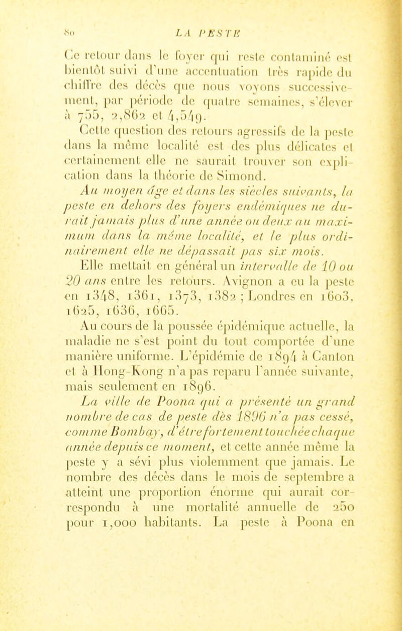 LA l'E^TH Ce loloiii' dans le loyer qui resie (■onlaiiiiiié esl l)ienl(jl suivi tl'imc aceenliialion Ires rapide du chiiVrc des décès que nous voyons successivc- iiienl, par période de ((uaire semaines, s'élevei- à 755, 2,862 cl Celle qucslion ties retours agressifs de la pesle <lans la même localilé esl des plus délicalcs el cerlaiiicinenl elle ne saurail Irouver son expli- calioa dans la lliéoric de Simoiid. Ail moyen âge et dans les siècles suivants, la peste en dehors des foyers endèmifjiies ne du- rait jamais plus d'une année on deux au maxi- mum dans la même localité, el le plus ordi- nairement elle ne dépassait pas six mois. Elle mellail en général un intervalle de 10 ou 20 ans enlre les rclours. Avignon a eu la pesle en i348, i36i, iSyS, 1382 ; Londres en iGo3. 1625, i636, iGG5. Au cours de la poussée éj)ldémique acluelle, la maladie ne s'esl poinl du loul comporlée d'une manière uniforme. L'épidémie de i8g4. à Canlon el à Ilong-Rong n'a pas reparu Tannée suivante, mais seulement en 1896. La ville de Poona qui a présenté un grand nombre de cas de peste dès 1896 n'a pas cessé, comme Bombay, d'être fortement toucJiéecliaque année depuis ce moment, el celle année même la pesle y a sévi plus violemment que jamais. Le nombre des décès dans le mois de seplend^re a <\lleint une proportion énorme ([ui aurait cor- respondu à une mortalité annuelle de 25o pour T,ooo habitants. La peste à Poona en