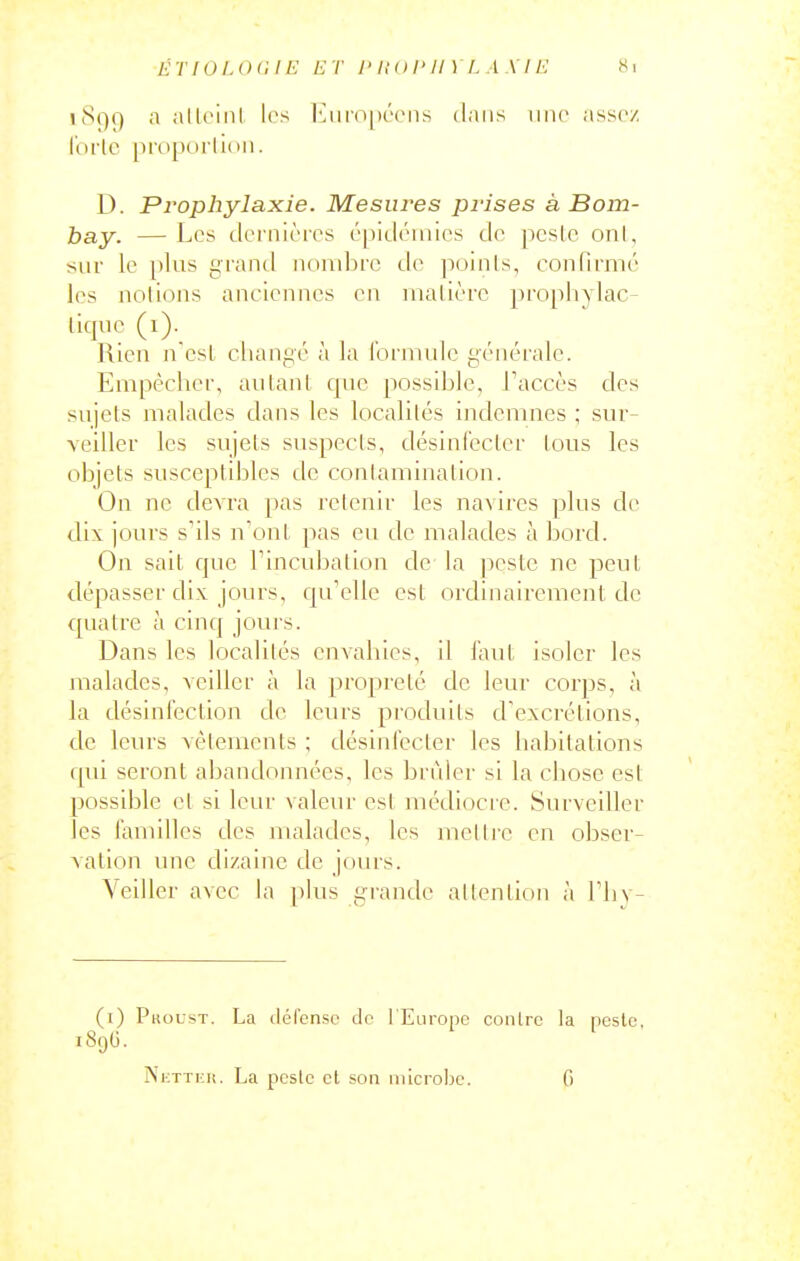 ÉTIOI.OC 11-: ET I'HOI'II) I. A\I !■: Si jS()9 a alU'inl les iMimpécns dans une assez, l'ortc proporlion. D. Prophylaxie. Mesures prises à Bom- bay. — Les Jei'nièies épitléuiies de pcslc onl, sur le plus giand nombre de poinis, confirmé les notions anciennes en matière })rophylac- liqnc (i). Rien n'est cliangé à la l'ormulc générale. Empêcher, autant que possible, Taccès des sujets malades dans les localités indemnes ; sur- veiller les sujets suspects, désinfecter tous les objets susceptibles de contamination. On ne devra pas retenir les navires plus de dix jours s'ils n'ont pas eu de malades à bord. On sait que Tincubation de la j^este ne peut dépasser dix jours, qu'elle est ordinairement de quatre à cinq jours. Dans les localités envahies, il faut isoler les malades, veiller à la propreté de leur corps, à la désinfection de leurs produits d'excrétions, de leurs vêlements ; désinfecter les habitations qui seront abandonnées, les brûler si la chose est possible et si leur valeur est médiocre. Surveiller les faniilles des malades, les mettre en obser- vation une dizaine de jours. Veiller avec la phis firande attention à l'hy- (i) Pkoust. La tléfensc de l'Europe contre la neslo, 189G. Ni-TTiiit. La pcslc cl son microbe. 0