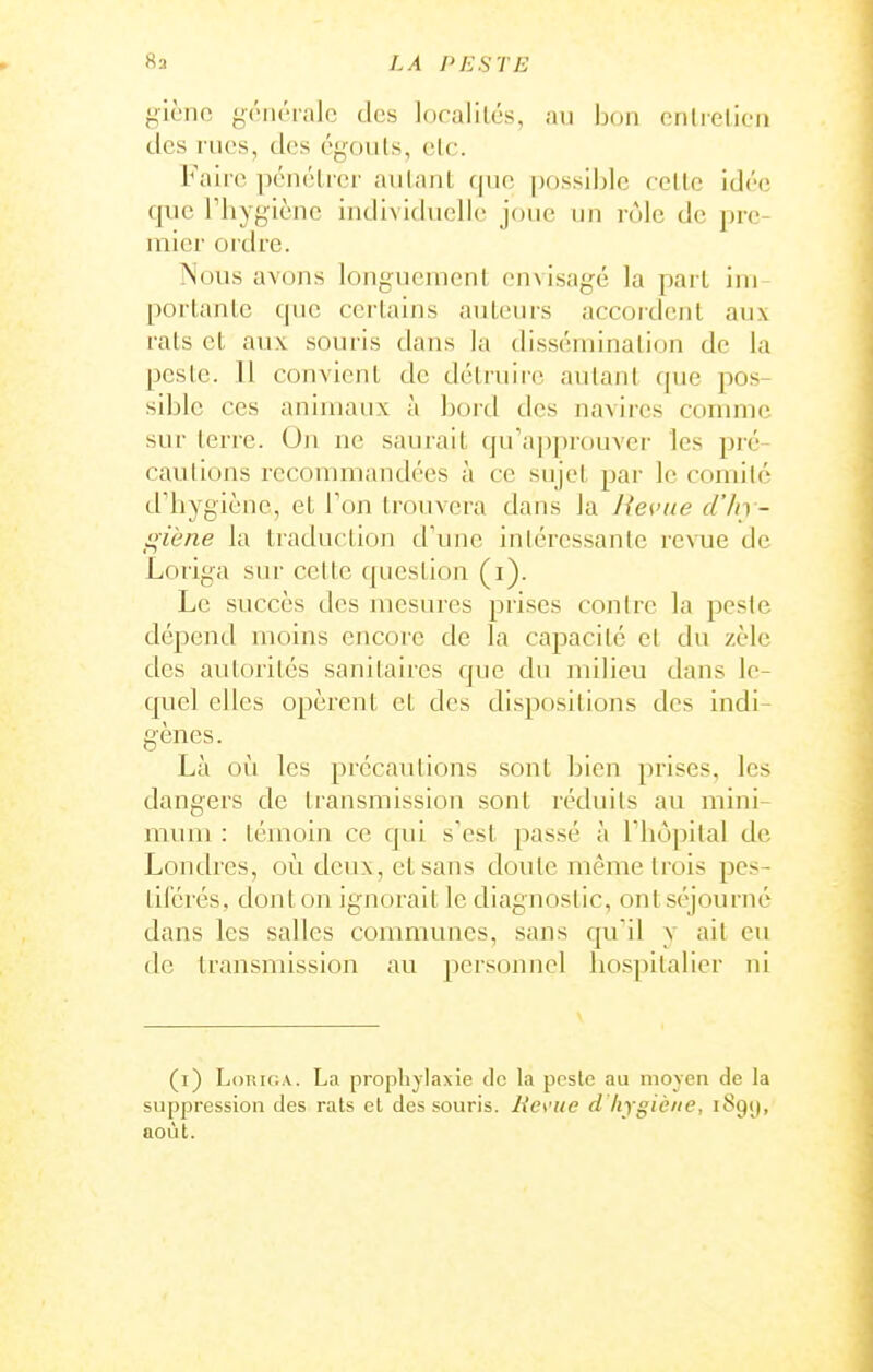 giènc générale des localilcs, au bon cnlrelicn des rues, des cgouls, etc. Faire ])énélrer aiilanl fjue possiljle celle idée que riiyyiènc iiidi\ ichuîHc joue un rule de pre- mier oidre. iNous avons longuement envisagé la pari im porlanle que certains auteurs accordent aux rats et aux souris dans la tlisséiuinalioii de la pesic. 11 convient de détruire autant que pos- sible ces animaux à bord des navires comme sur terre. On ne saurait qu'a])prouver les pré- cautions recommandées à ce sujet par le comité d''liygièuc, et l'on trouvera dans la Heciie d'In - giène la traduction d'une intéressante vexne, de Loriga sur cette question (i). Le succès des mesures prises contre la peste dépend moins encore de la capacité et du zèle des autorités sanitaires que du milieu dans le- quel elles opèrent et des dispositions des indi- gènes. Là où les précautions sont bien prises, les dangers de transmission sont réduits au mini- mmu : témoin ce qui s'est passé à l'iiopital de Londres, où deux, et sans doute même trois pes- tiférés, dont on ignorait le diagnostic, ont séjourne dans les salles communes, sans qu'il y ait eu de transmission au personnel hospitalier ni (i) LoTîiGA. La propliylaxie de la peste au moyen de la suppression des rats el des souris, lies-ue d hygiène, iSgy, août.