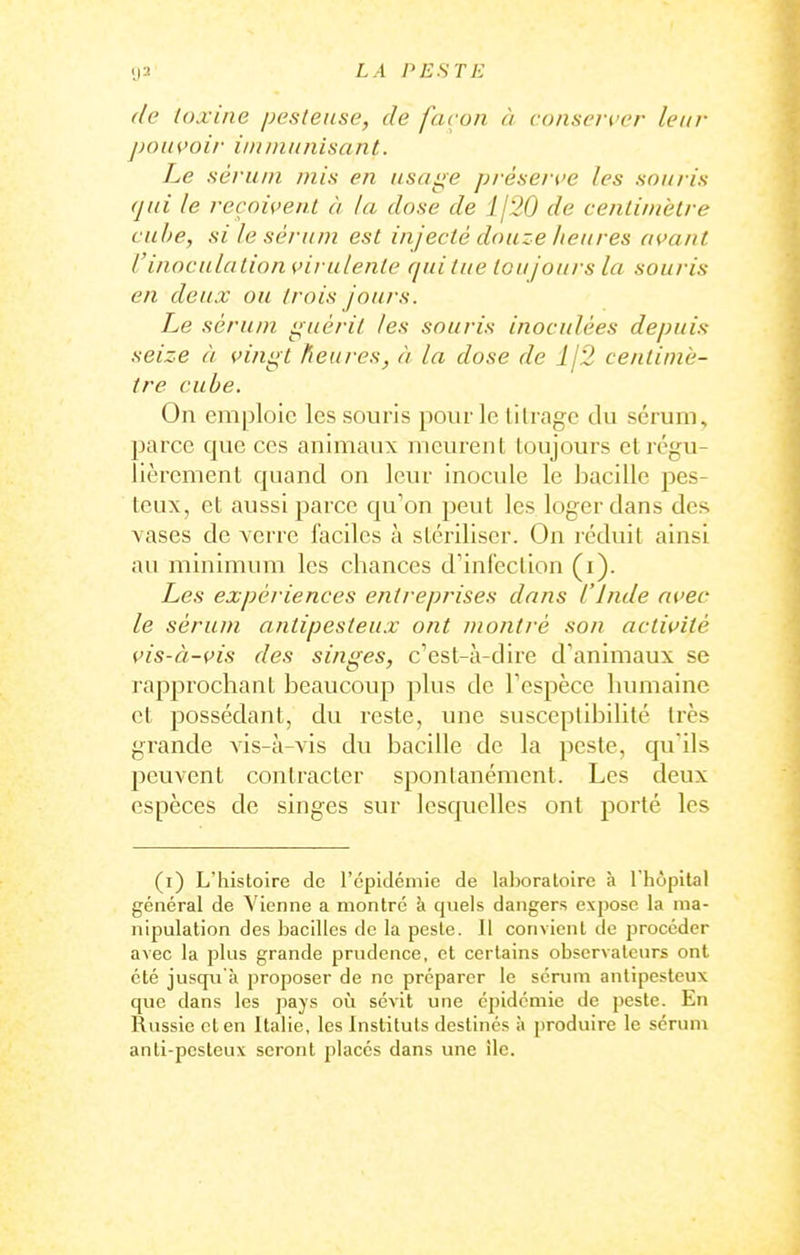 (le toxine pesteiise, de façon à conserver leur pouçoir i/ninluiisant. Le sérum mis en usage prése/ i'e les souris qui le reçoivent à la dose de j[20 de centimetre cube, si le sèi'um est injecté douze heures avant Vinoculation virulente qui tue toujours la souris en deux ou trois jours. Le sérum guérit les souris inoculées depuis seize à vingt heures, à la dose de lj'2 centimè- tre cube. On em|jloie les souris pour le lilrage du sérum, parce que ces animaux meurent toujours et régu- lièrement quand on leur inocule le bacille pes- teux, et aussi parce qu'on peut les loger dans des vases de verre faciles à stériliser. On réduit ainsi au minimum les chances d'infection (i). Les expériences entreprises dans l Inde avec le sérum antipesteux ont montré son activité vis-à-vis des singes, c'est-à-dire d'animaux se rapprochant beaucoup plus de Tespèce lumiaine et possédant, du reste, une susceptibilité très grande vis-à-vis du bacille de la peste, qu'ils l^euvent contracter spontanément. Les deux espèces de singes sur lesquelles ont porté les (i) L'histoire de l'épidémie de laboratoire à l'hôpital général de Vienne a montré à quels dangers expose la ma- nipulation des bacilles de la peste. Il convient de procéder avec la jjIus grande prvidence, et certains observateurs ont été juscp.i'à proposer de ne préparer le sérum antipesteux que dans les pays où sévit une épidémie de peste. En Russie et en Italie, les Instituts destinés à produire le séruni anti-pcsteux seront places dans une île.