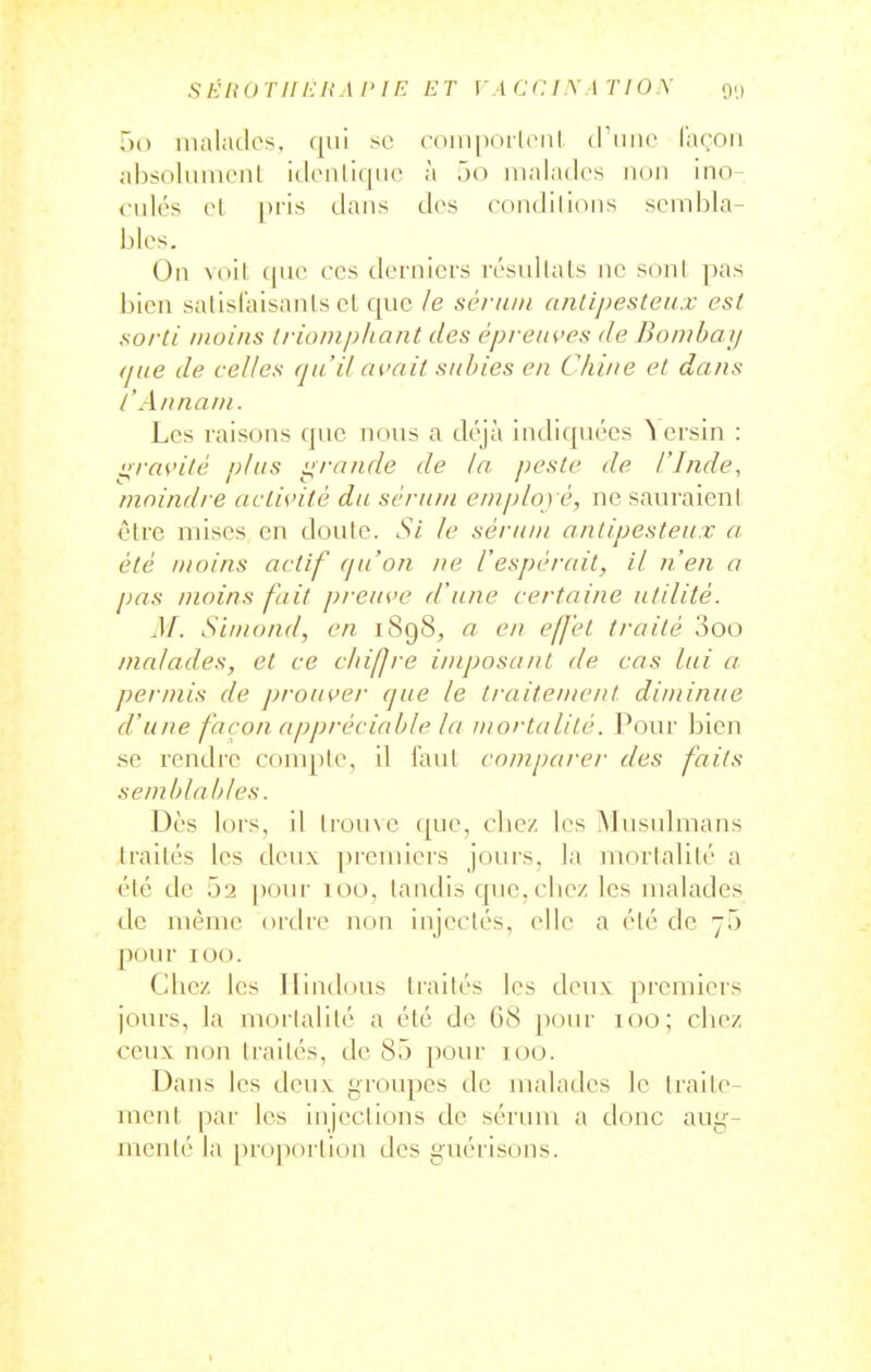 ,)() malades, qui se (■oiiipoilciil (Tiiiie (acoii ahsoliinieiil idenliqiie à ôo malades non ino- <-ulés el pris dans des condilicms sembla- bles. On voit (|ne ces derniers résullals ne soni ]ias bien salisfaisanls el que le sérum anlipesteux est sorti nioitis triomphant des épreiH'es de Bombai/ (jue de celles qu'il avait subies en Chine et dans l'An nam. Les raisons que nous a déjà indiquées Acrsin : i::ravité plus i^rande de la peste de l'Inde, moindre actis'ité du sci'um eniplo) è, ne sauraient être mises en doute. Si le sérum antipesteux a, été moins actif qu'on ne l'espérait, il n'en a pas moins fait preuve d'une certaine utilité. M. Siinond, en 1898, a en effet traité 3oo malades, et ce chiffre imposant de cas lui a j)ermis de prouve?- que le traiteuwnt diminue d'une façon appréciable la mortalité. Pour bien se rendre compte, il faut comparer des faits semblables. Dès lors, il lrou\e que, cliez les Musulmans traités les deux premiers jours, la mortalité a été de 02 pour 100, tandis que,cliez les malades de même ordre non injectés, elle a été de 70 poiu 100. Cliez les Hindous traités les deux premiers jours, la mortalité a été de 68 pour 100; cliez ceux non traités, de 85 pour 100. Dans les doux groupes de malades le traite- ment par les injections de sérum a donc aug- menté la proportion des guérisons.