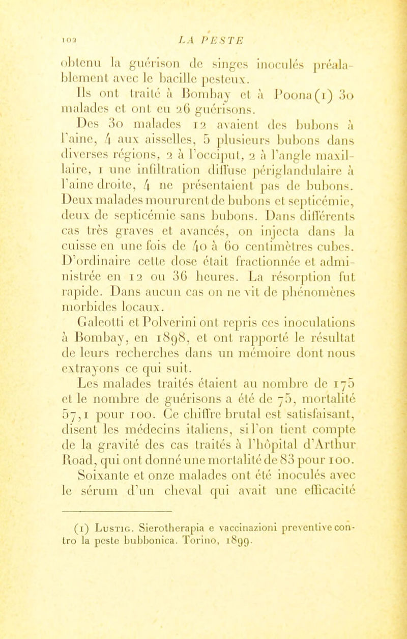 <)l)lcnu la giiciisoii do singns iiiofiilrs préala- hlciiicnl avec le l)acillc pcsloiix. lis onl Irailé à Jinnihay el à l'oona(i) oo malades el onl, eu gucrisons. Des ■')() malades 12 avaieni des bubons à Paine, [\ aux aisselles, 5 plusieurs bubons dans diverses régions, 2 à roccipul, 2 à Tangle maxil- laire, I une infdiralion dillïise périglandniairc à Taine di'oile, [\ ne présenlaicnt pas de bubons. Deux malades moururent de bubons el seplirémie, deux de septicémie sans bubons. Dans dillérenls cas très graves et avancés, on injecta dans la cuisse en une l'ois de /|0 à 60 centimètres cubes. D'ordinaire celte dose était IVaclionnée et admi- nistrée en 12 ou 36 heures. La résorption lut rapide. Dans aucun cas on ne vit de pliénomèncs luorbides locaux. Galeotti et Polverini ont repris ces inoculations il Bombay, en 1898, et ont rapporté le résultat de leurs recherches dans un mémoire dont nous extrayons ce qui suit. Les malades traités étaient au nombre de 170 et le nombre de guérisons a été de 5, mortalité 57,1 pour 100. Ce chiiTrc brutal est satisfaisant, disent les médecins italiens, si Ton lient compte de la gravité des cas traités à Tbopilal d'Arthur Road, qui ont donné une mortalité de 83 pour 100. Soixante et onze malades ont été inoculés avec le sérum d\m cheval qui avait une ellicacilé (i) LusTiG. Sieroliierapia c vacclnazioni preventive con- Iro la poste buhljonica. Torino, 1899.