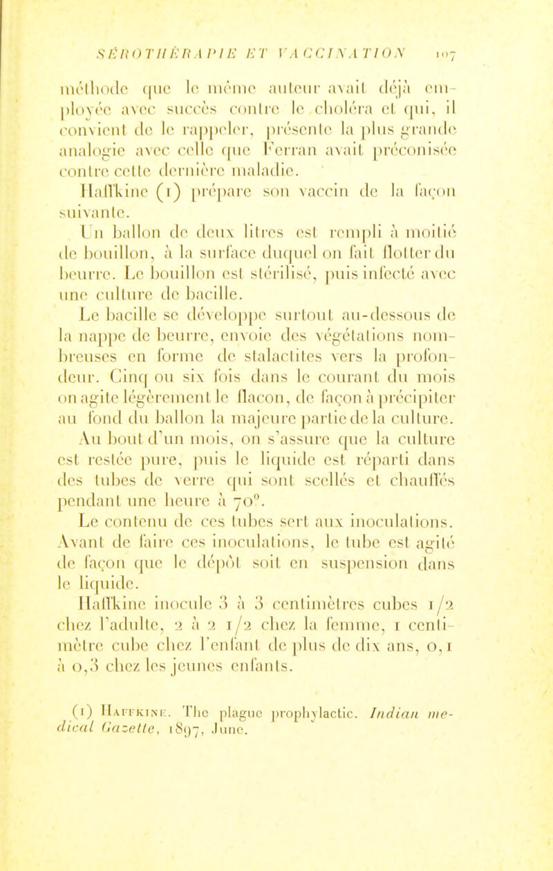 si-'itoTi!f:itM>iE irr \ ac(:i.\atio.\ 1..7 iiu'IIkhIc (|iic Ic inriiic Jiiiloiir nvail tirjà oni- [)loY('o avec succès conlro Ic cliolcra eL qui, il convicnl dc le rap[)cl(M\ prcscnlo la |)lus grande analogic avec cello rnic l'eiran a\ail préconisée conire colle dernière maladie. Hail'kine (t) [>réparc son vaccin do la façon suivanlc. I 11 ballon do deux litres osl rempli à moilié dc bouillon, à la surface durpud on fail flollcrdu beurre. Le boudion esl slorilisé, puis inioclé avec une culture dc bacille. Le bacille se développe surtout au-dessous de la nap]ic de beurre, envoie des vogclalions nom- breuses en forme de stalactites vers la prol'on- dcur. Cinq ou six lois dans le courant du mois on agite légèrement lo flacon, de façon à précipiter au fond du ballon la majeiu'e ])arlic de la culture. Au bout d'un mois, on s'assure que la culture est restée pure, puis le liquide esl réparti dans des tubes de verre qui sont scellés et cliaulTés pendant une beure à 70. Le contenu de ces tubes sert aux inoculations. Avant de laire ces inoculations, le inhc est agilé de façon que le dé[)ol soit on suspension dans le liquide. IlalTkino inocule o à 3 centimèlrcs cubes i/a cbez radullo, 2 à 12 i/a chez la femme, i centi- mètre cube cbez l'enlanl déplus dc dix ans, 0,1 à 0,3 cbez les jeunes enfants. (1) IIafi-kim:. 'II1C plague proplnlactic. Indian me- dical (iazetle, iS[)-, .lune.