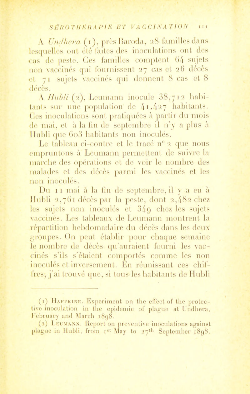 A Unillu'id (i). |)i ('s IJjiidda, :>.cS (amillcs clans los(|iirllrs (Mil ('ir l'ailcs des iiKiciilaliiins oui clos fas lIo |)('s1c. (les ramilles c()iii[ileiil ()!\ siij(Ms 11(111 \acciiu's (|iii Iniii'nissriil 27 cas (M -iCi (_l(''C(''s cl 71 siijcls \acciii(''s ([iii cloniiciil S cas cl (S ll('C('S. A /////V/Lciiiiianii iiuiculc 0(8,711? liabi- laiils sur une [Kjpulalion de liabilanls. Ces inoculalions sont |)raLic[iiccs à ])arlir du mois de mai, cl à la lin de sepleudDre il n'y a plus à ]Iubli que Go.'î liabilanls non inoculés. Le tableau ci-conlre cl le tracé n -i rpic nous empruntons à Lenmanu pcrmeticnl de suivre la marche des opérations et de voir le nombre des malades et des décès pai'ini les vaccinés et les non inocidés. Du II mai à la fin de se]ilembre, il v a en à Hulili •i,7(ji d(''C('s par la peste. (_lont 2,''182 clicz les sujels ikhi inoculés et o'iq chez les sujets \accinés. Les tableaux de Leumann monli'ent la ré[)arlition hebtiomadairc du décès dans les deu\ i^roupes. On ])eul établir ponr chaque semaine le nomijie (_le (_lécès qu am-aient fourni les vac- cinés s'ils s'étaient comportés comme les non inoculés et inversement. Ln réunissant ces cliil- Ires, j'ai trouvé cpie, si tous les habitants de Ilubli (i) IIafi-kine. Experiment on llic cll'ccl of llie prolec- tivo inocLilalion in tiie épidémie of pkigue al l ndhora, l'ebiMiary and Mardi iiS()8. (•() LEl:MA^^. l\epnrl on preventive inoculations against ((iagiic in Iluijii, from l'^i May lo :!7il' Septemljor i8()8.