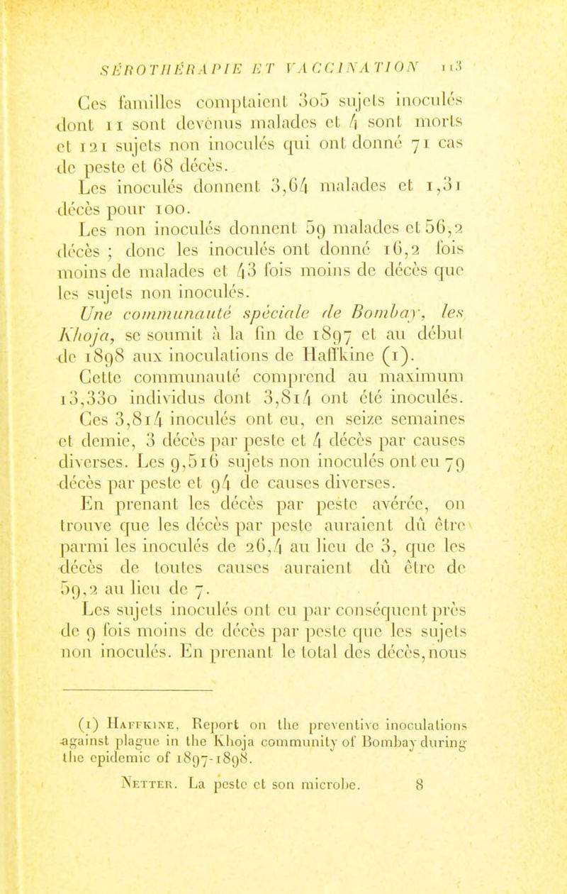 Ces familles complalcnt 3o5 sujets inoculés dont II sont devenus malades et l\ sont morts et I2t sujets non inoculés qui ont donné 71 cas de peste et G8 décès. Les inoculés donnent 3,6/i malades et 1,01 décès pour 100. Les non inoculés donnent Sg malades et56,s>. décès ; donc les inoculés ont donné 16,2 fois moins de malades et 43 fois moins de décès que les sujets non inoculés. Une coinmLniaiité spéciale de Boinbay, les Khoj'a, se soumit à la fin de 1897 et au début de 1898 aux inoculations de Hafl'lvine (i). Cette communauté comprend au maximum i3,33o individus dont 3,8i/|. ont été inoculés. Ces 3,814 inoculés ont eu, en seize semaines et demie, 3 décès par peste et 4 décès par causes diverses. Les 9,5i6 sujets non inoculés ont eu 79 décès par peste et 94 de causes diverses. En prenant les décès par peste avérée, on trouve que les décès par peste auraient dû être* parmi les inoculés de 26,/i au lieu de 3, que les décès de toutes causes auraient dû être de 59,2 au lieu de 7. Les sujets inoculés ont eu par conséquent près de 9 fois moins de décès par yieste que les sujets non inoculés. En prenant le total des décès,nous (i) Haffkine. Report 011 llie preventive inoculalions .against plague in the Khoja community of Bomljay during llie epidemic of 1897-189S. Netter. La pcstc ct son microhc. 8
