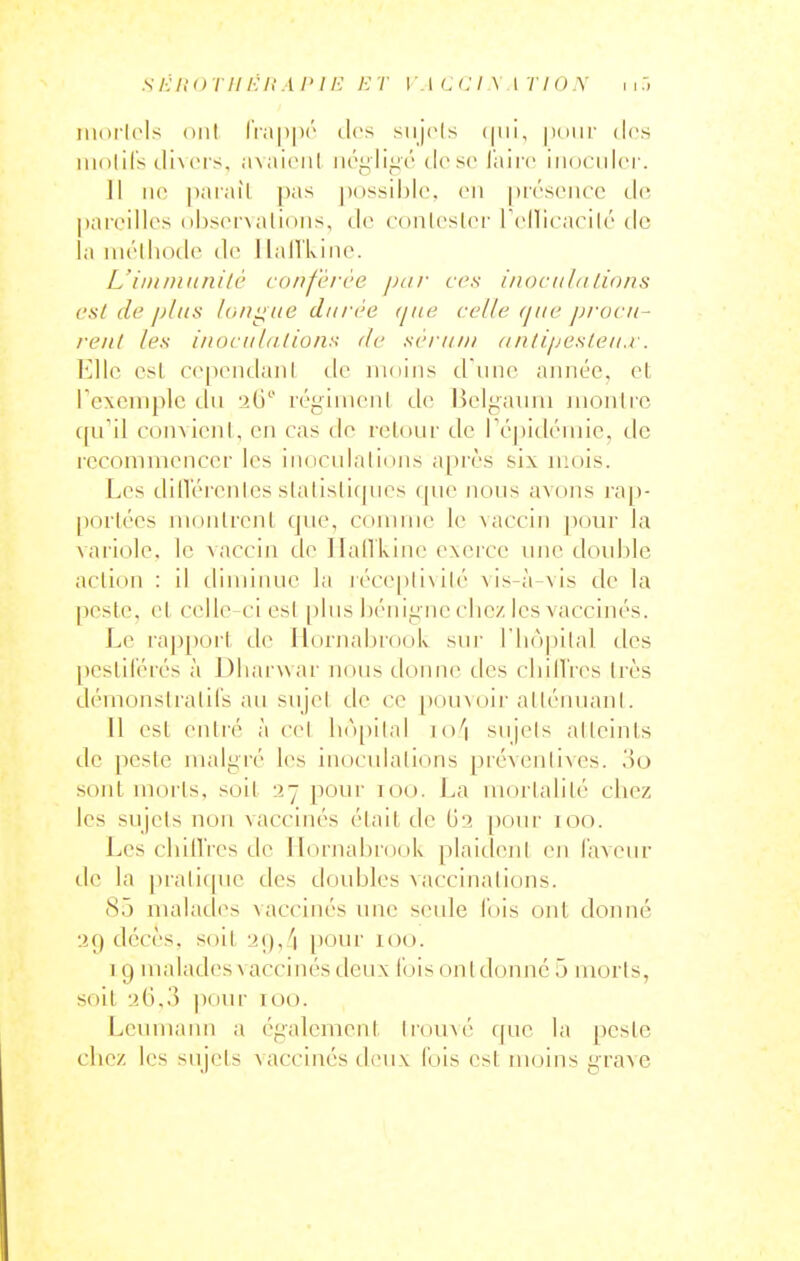 .s /•; />' o •/■ // /•; /,' .1 /• / /•; r w i c >: i \ \ r i o y i i iiKirlols oui l'ia|)|)(' iles siij(>ls ([ui, pour des luolifs tlhei's, axaienl néglige'' dose l'aire iiiociilci-. ]1 MO pai'aîl pas possible, en |)résencc ilc jjareilles ol)s(M\alioiis, tl(^ conlesler rellicnrilé de la luélliodc de ] lall'kine. L'iiiiniiinilé conférée par ces inocithilions cal de pins loiiiiue durée (jne celle que jjrocii- rent les inociiliilions de sérum antijjcsleu.r. Elle csl ce[)cndanl de moins d iinc ajinée. el rexomplc du 26 réginicnl de Belgauni juonlrc qifil coinicnl, en cas do retour de ré|)idéiiiie, de recommencer les inciculalions après six mois. Les dilTérenles slalis[i(pies que Jious avons rap- porlécs nionlrcnl que, comme le vaccin ])our la variole, le Aaccin de Ilallkine exerce une double action : il dimiiuie la iécepli\ilé \ is-à-vis de la peste, et celle-ci est [jIiis béiiii;iie cbez les vaccinés. Le rapport de IlornabrooL sui' riiojiilal des pestiférés à Dliarwar nous donne des cbilTres très démonstratifs an snjel de ce [)ouvoii'atténuant. 11 est enti'é à ce! bô[)ilal io''i sujets alteints de pesie malgré les inoculations préventives. 00 sont morts, soit 37 pour 100. La mortalité chez les sujets non vaccinés élail de G'? [)our 100. Les cbill'res de llornabrook plaideni en laveur de la pralicpie des doubles vaccinations. 85 malades vaccinés une seule fois ont donné liQ décès, soit 29,4 pour 100. 1 9 malades vaccinés tieux fois on! donné 5 morts, soit '.'.G,.'] |)our U)o. Leumaim a également Irou^é f[ue la peste chez les sujets \accinés di'ux fois est moins grave