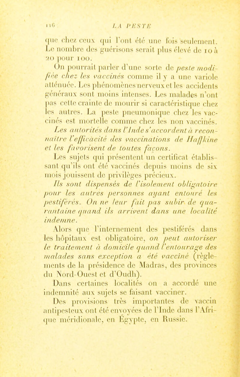 (|iie chez ceux qui ronl ('k' une fois seulemenl. Le nonihrc des giiéi-isons serait [)lus élevé de loù •M) ])OUr KJtJ. On pourrait parler d'une sorte de pesle modi- fiée chez les vaccinés comme il y a une variole alténuéc. Les phénomènes nerveux et les accidents généraux sont moins intenses. Les malades n'ont pas celte crainte de mourir si caractéristique chez les autres. La peste pneumonique chez les vac- cinés est morlelle comme chez les non vaccinés. Les nulorilés dans l'lndes'accordent à recon- iiaitix' L'elJlcacité des vaccinations de Hafjkine et les favorisent de toutes façons. Les sujets qui présentent un certificat établis- sant qu'ils ont été vaccinés depuis moins de six mois jouissent de privilèges précieux. Ils sont dispensés de l'isolement ohlii^ntoire pour les autres personu.es ayant entouré les ])estifcri's. On ne leur fait pas subir de qua- rantaine (juaiid ils arrivent dans une localité indemne. Alors que rinternemcnt des pestiférés dans les hôpitaux est obligatoire, on peut autoriser le traiteuient à domicile cjuand l'entourage des malades sans e.rception a été vacciné (règle- ments de la présidence de Madras, des provinces du Nord-Ouest et d'Oudh). Dans certaines localités on a accordé xme indemnité aux sujets se faisant vacciner. Des provisions très importantes de vaccin aiitipesleux ont été envoyées de l lnde dans l'Afri- que méridionale, en Egypte, en Russie.