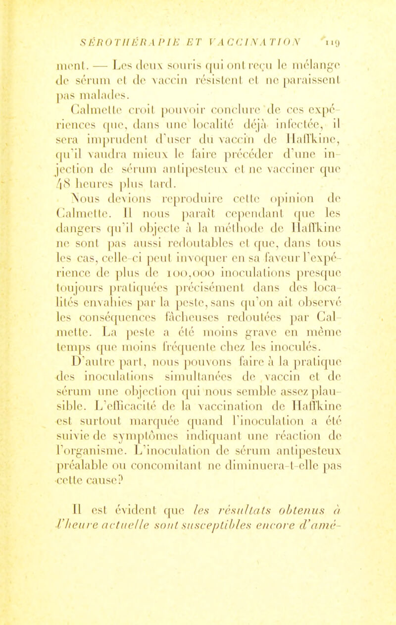 .si:noTII/•;n i /'//•; /?r ] a cci\.i rio x 11<» nuMil. — Les dc\\\ souris qui onl roru le ui('lanf;p (ir sri'uin ol de \acciii résislnil cl no paiaissonl, j)as malades. Caluielle emil |)(Hi\(»ir ronclnre de res expé- riences que, dans luic localité déjà inl'erlée, il sera imprudeul d'user du vaccin de llaiVkine, (pTil ^a^ldl•a mieux le l'aire précéder d'une in- jection de sérum anli])eslcu\ et ne vacciner que /|(S heures plus lard. ^lous devions reproduire celte oj)inion de (lalmetle. 11 nous paraît cependanl que les dangers qu'il objecte à la mélliode de llafl'kmc ne sont pas aussi redoutables el que, dans tous les cas, celle-ci peut invoquer en sa faveur Texpé- riencc de plus de 100,000 inoculations presque toujours pratiquées précisément dans des loca- lités envahies parla peste, sans qu'on ait observé les conséquences lâcheuses redoutées par Cal- mette. La jicsle a été moins grave en même temps fpie moins héquenle chez les inoculés. D'autre pari, nous pouvons faire à la pratique des inoculations simultanées de vaccin et de sérum une objection qui nous semble assez plau- sible. L'elFicacité de la vaccination de HaiTkinc est svu'tout TuaiT[néc f|uand l'inoculation a été suivie de symplomcs indiquant une réaction de l'organisme. L'inoculation de sérum antipesteux préalable ou concomitant ne diminuera-t-elle pas celte cause? Il est évident que /e.s résiiUats obtenus à l'Iieiii e actuelle sont susceptibles encore cl'aniè-