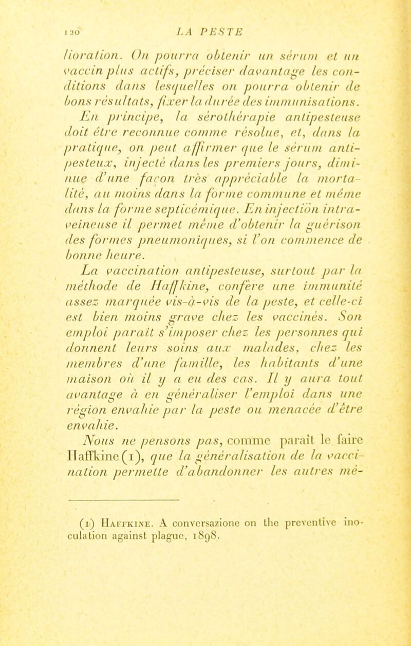 lioralion. On pourra ohLcnir an sérum el un vaccin plus actifs, préciser davantage les con- ditions dans lesquelles on pourra obtenir de bons résultats, fixer la durée des ininiunisalions. En principe, la sérothérapie antipesteusc doit être reconnue comme résolue, et, dans la pratique, on peut affirmer (pie le sérum anli- pesteux, injecté dansles premiers jours, dimi- nue d'une façon très appréciable la morta- lité, au moins dans la forme commune et même dans la forme septicémique. Eninjection intra- veineuse il permet même d'obtenir la guérison des formes pneumoniques, si l'on commence de bonne Jieure. La vaccination antipesieuse, surtout par la méthode de Haffkine, confère une immunité assez marquée vis-à-vis de la peste, et celle-ci est bien moins grave chez les vaccinés. Son emploi parait s'imposer chez les personnes qui donnent leurs soins aux malades, cJiez les membres d'une famille, les habitants d'une maison où il y a eu des cas. Il y aura tout avantage à en généraliser l'emploi dans une région envahie par la peste ou menacée d'être envahie. Nous ne pensons pas, comme paraît le faire IlafTkinc (i), que la généralisation de la vacci- nation permette d'abandonner les autres mé- (i) Haffkine. A conversazione on llie prevcnliAC ino- culation against plague, 1898.