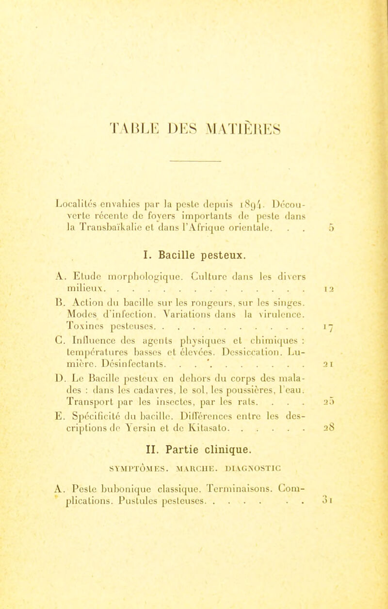 TABLE D]:S AIATIÈJIES Localités envahies par la pesto depuis i^^q')- Drcan- verle rccenlo de foyers imporlaiils de pesle dans la ïransbaïkalio et dans l'Afrique orientale. I. Bacille pesteux. A. Elude morphologique. Cidturc dans les divers milieu V B. Action du bacille sur les rongeurs, sur les singes. Modes d'infection. Variations dans la virulence. To.\incs pestcuses C. Influence des agents physiques et chimiques : températures basses et élevées. Dessiccation. Lu- mière. Dcslnfectanls. . . ' D. Le Bacille pesteux en dehors du corps des mala- des : dans les cadavres, le sol, les poussières, l'eau. Transport par les insectes, par les rats. E. Spécificité du bacille. DilFcrences entre les des- criptions do \ersin et de Kitasato II. Partie clinique. SYMI'TÙMES. MAlU.llK. DIVG.XOSTIC A. Peste bubonique classique. Terminaisons. Com- plications. Pustules pcsteuses . .