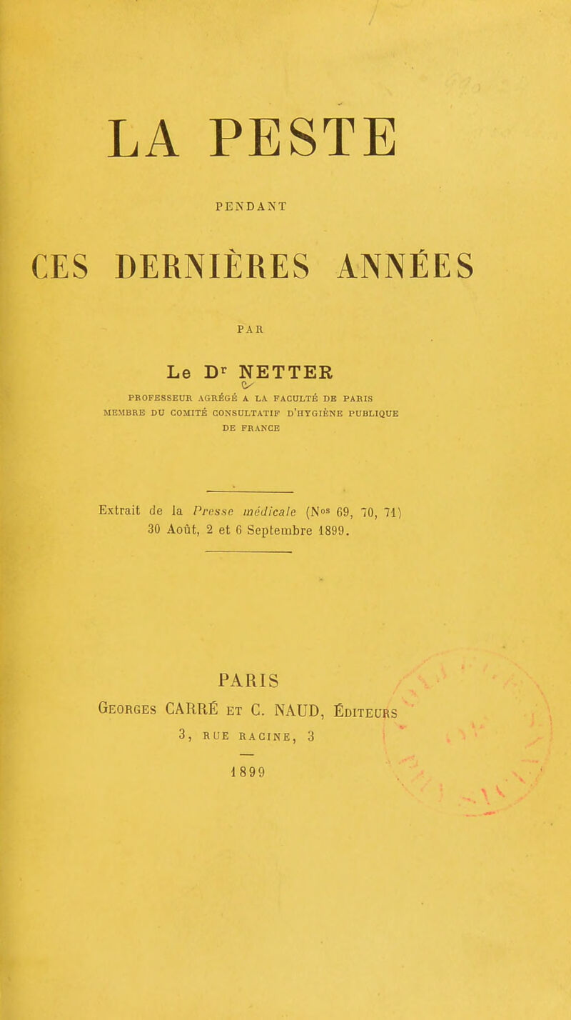 LA PESTE PENDANT CES DERNIÈRES ANNÉES PAR Le Dr NETTER PROFESSEUR AGRÉGÉ A LA FACULTÉ DE PARIS MEMBRE DU COMITÉ CONSULTATIF D'HYGIÈNE PUBLIQUE DE FRANCE Extrait de la Presse médicale (N°s 69, 70, 71) 30 Août, 2 et fi Septembre 1899. PARIS Georges CARRÉ et C. NAUD, Éditeurs 3, RUE RACINE, 3 1899