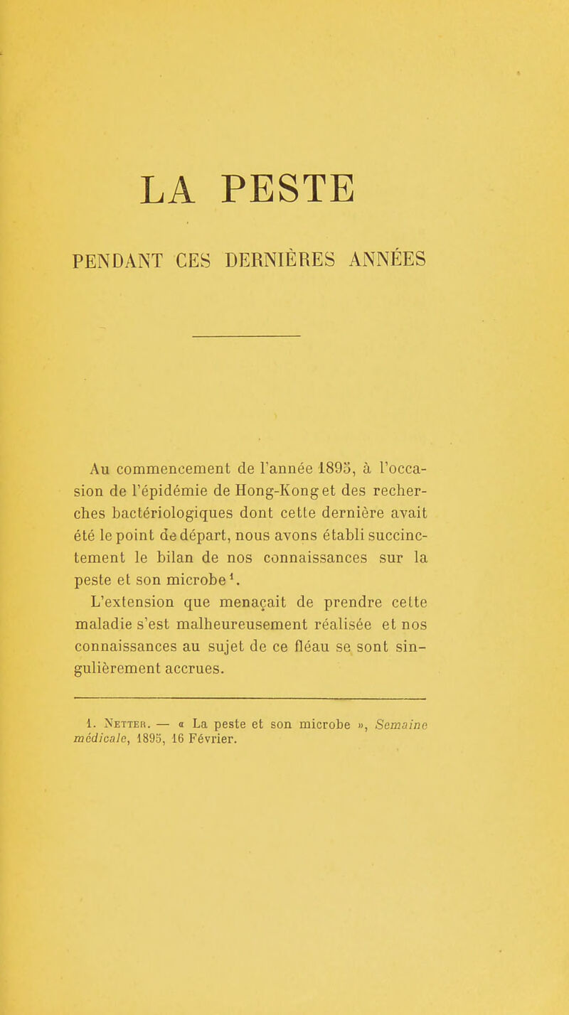 PENDANT CES DERNIÈRES ANNÉES Au commencement de l'année 1895, à l'occa- sion de l'épidémie de Hong-Kong et des recher- ches bactériologiques dont cette dernière avait été le point de départ, nous avons établi succinc- tement le bilan de nos connaissances sur la peste et son microbe1. L'extension que menaçait de prendre celte maladie s'est malheureusement réalisée et nos connaissances au sujet de ce fléau se sont sin- gulièrement accrues. 1. Nette». — o La peste et son microbe », Semaine médicale, 1895, 16 Février.