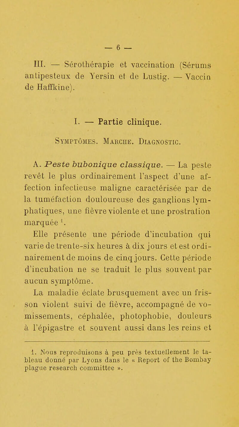 III. — Sérothérapie et vaccination (Sérums anLipesteux de Yersin et de Lustig. — Vaccin de Haffkine). I. — Partie clinique. Symptômes. Marche. Diagnostic. A. Peste bubonique classique. — La peste revêt le plus ordinairement l'aspect d'une af- fection infectieuse maligne caractérisée par de la tuméfaction douloureuse des ganglions lym- phatiques, une fièvre violente et une prostration marquée '. Elle présente une période d'incubation qui varie de trente-six heures à dix jours et est ordi- nairement de moins de cinq jours. Cette période d'incubation ne se traduit le plus souvent par aucun symptôme. La maladie éclate brusquement avec un fris- son violent suivi de fièvre, accompagné de vo- missements, céphalée, photophobie, douleurs à l'épigastre et souvent aussi dans les reins et i. Nous reproduisons à peu près textuellement le ta- bleau donné par Lyons dans le « Report of the Bombay plague research committee ».