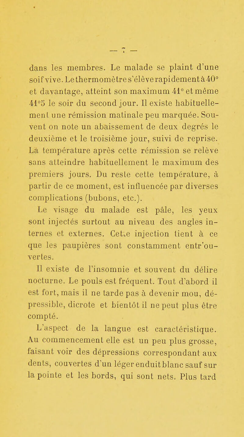 dans les membres. Le malade se plaint d'une soif vive. Le thermomètre s'élèverapidementà40° et davantage, atteint son maximum 41° et même Al°o le soir du second jour. Il existe habituelle- ment une rémission matinale peu marquée. Sou- vent on note un abaissement de deux degrés le deuxième et le troisième jour, suivi de reprise. La température après cette rémission se relève sans atteindre habituellement le maximum des premiers jours. Du resle cette température, à partir de ce moment, est influencée par diverses complications (bubons, etc.). Le visage du malade est pâle, les yeux sont injectés surtout au niveau des angles in- ternes et externes. CeLe injection tient à ce que les paupières sont constamment entr'ou- vertes. Il existe de l'insomnie et souvent du délire nocturne. Le pouls est fréquent. Tout d'abord il est fort, mais il ne tarde pas à devenir mou, dé- pressible, dicrote et bientôt il ne peut plus être compté. L'aspect de la langue est caractéristique. Au commencement elle est un peu plus grosse, faisant voir des dépressions correspondant aux dents, couvertes d'un léger enduitblanc sauf sur la pointe et les bords, qui sont nets. Plus tard