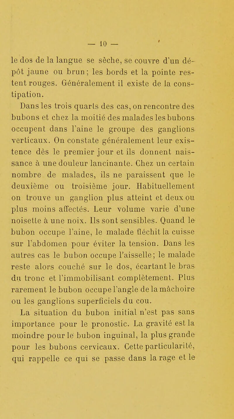 le dos de la langue se sèche, se couvre d'un dé- pôt jaune ou brun; les bords et la pointe res- tent rouges. Généralement il existe de la cons- tipation. Dans les trois quarts des cas, on rencontre des bubons et chez la moitié des malades les bubons occupent dans l'aine le groupe des ganglions verticaux. On constate généralement leur exis- tence dès le premier jour et ils donnent nais- sance à une douleur lancinante. Chez un certain nombre de malades, ils ne paraissent que le deuxième ou troisième jour. Habituellement on trouve un ganglion plus atteint et deux ou plus moins affectés. Leur volume varie d'une noisette à une noix. Ils sont sensibles. Quand le bubon occupe l'aine, le malade fléchit la cuisse sur l'abdomen pour éviter la tension. Dans les autres cas le bubon occupe l'aisselle; le malade reste alors couché sur le dos, écartant le bras du tronc et l'immobilisant complètement. Plus rarement le bubon occupe l'angle de la mâchoire ou les ganglions superficiels du cou. La situation du bubon initial n'est pas sans importance pour le pronostic. La gravité est la moindre pour le bubon inguinal, la plus grande pour les bubons cervicaux. Cette particularité, qui rappelle ce qui se passe dans la rage et le