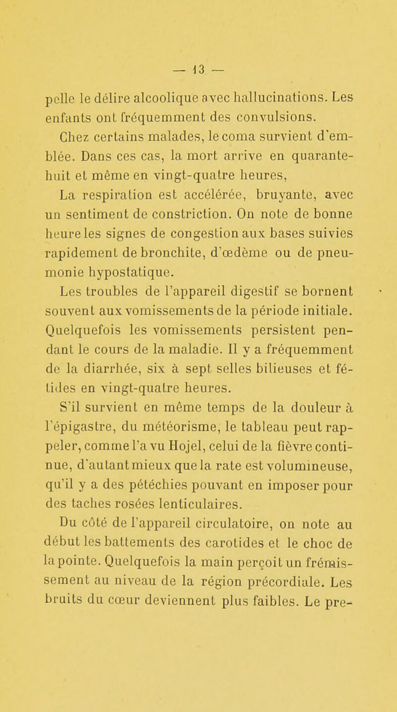 pelle le délire alcoolique avec hallucinations. Les enfants onl fréquemment des convulsions. Chez certains malades, le coma survient d'em- blée. Dans ces cas, la mort arrive en quarante- huit et même en vingt-quatre heures, La respiration est accélérée, bruyante, avec un sentiment de constriction. On note de bonne heure les signes de congestion aux bases suivies rapidement de bronchite, d'œdème ou de pneu- monie hypostatique. Les troubles de l'appareil digestif se bornent souvent aux vomissements de la période initiale. Quelquefois les vomissements persistent pen- dant le cours de la maladie. Il y a fréquemment de la diarrhée, six à sept selles bilieuses et fé- tides en vingt-quatre heures. S'il survient en même temps de la douleur à l'épigastre, du météorisme, le tableau peut rap- peler, comme l'a vu Hojel, celui de la fièvre conti- nue, d'autant mieux que la rate est volumineuse, qu'il y a des pétéchies pouvant en imposer pour des taches rosées lenticulaires. Du côté de l'appareil circulatoire, on note au début les battements des carotides et le choc de la pointe. Quelquefois la main perçoit un frémis- sement au niveau de la région précordiale. Les bruits du cœur deviennent plus faibles. Le pre-