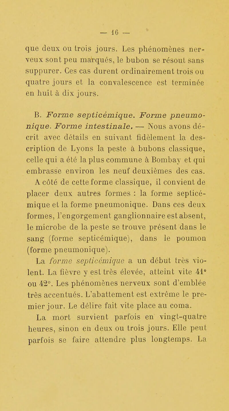 que deux ou trois jours. Les phénomènes ner- veux sont peu marqués, le bubon se résout sans suppurer. Ces cas durent ordinairement trois ou quatre jours et la convalescence est terminée en huit a dix jours. B. Forme septicèmique. Forme pneumo- nique. Forme intestinale. — Nous avons dé- crit avec détails en suivant fidèlement la des- cription de Lyons la peste à bubons classique, celle qui a été la plus commune à Bombay et qui embrasse environ les neuf deuxièmes des cas. A côté de cette forme classique, il convient de placer deux autres formes : la forme septicè- mique et la forme pneumonique. Dans ces deux formes, l'engorgement ganglionnaire est absent, le microbe de la peste se trouve présent dans le sang (forme septicèmique), dans le poumon (forme pneumonique). La forme septicèmique a un début très vio- lent. La fièvre y est très élevée, atteint vite 418 ou 42°. Les phénomènes nerveux sont d'emblée très accentués. L'abattement est extrême le pre- mier jour. Le délire fait vite place au coma. La mort survient parfois en vingt-quatre heures, sinon en deux ou trois jours. Elle peut parfois se faire attendre plus longtemps. La