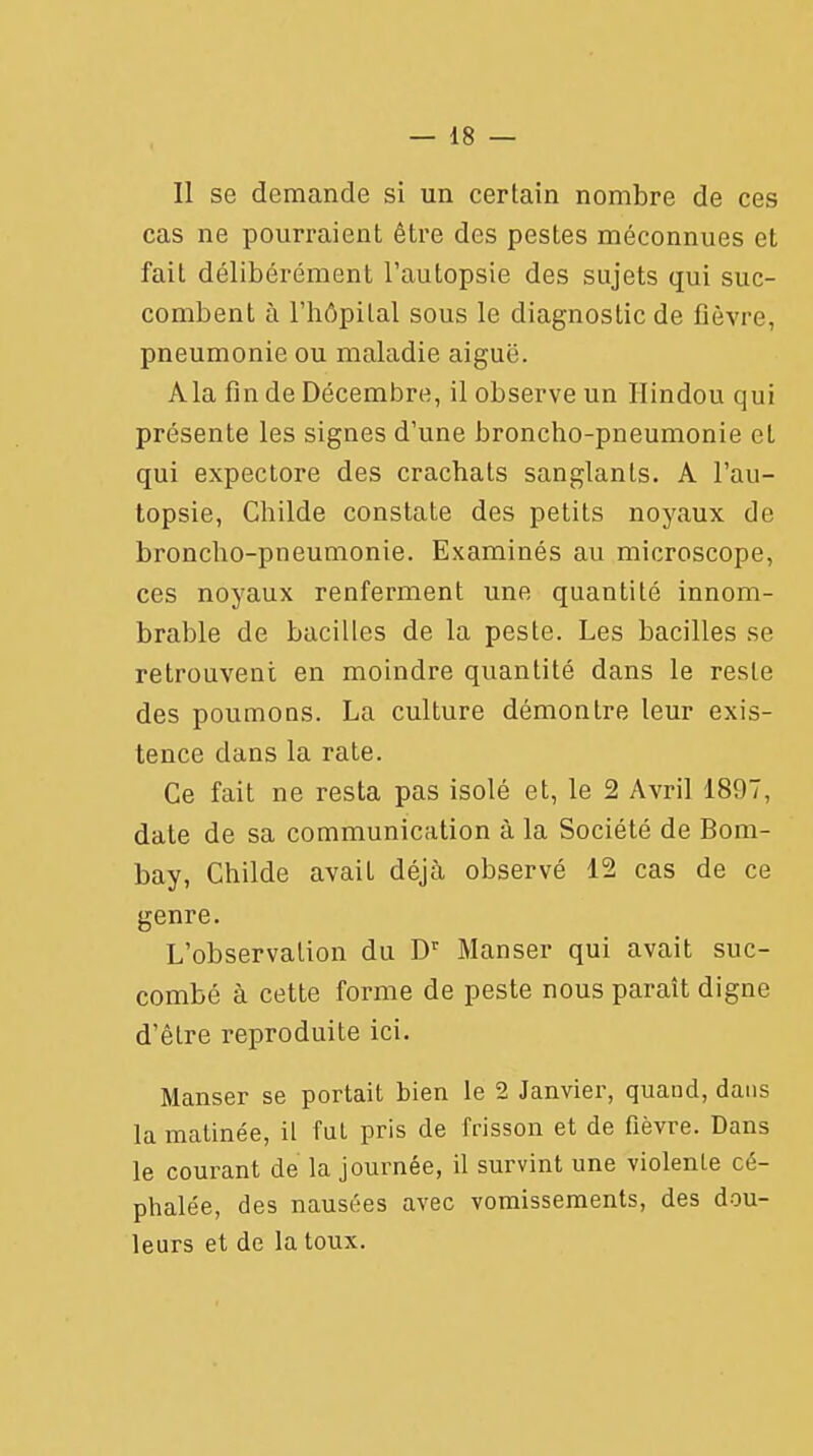 Il se demande si un certain nombre de ces cas ne pourraient être des pestes méconnues et fait délibérément l'autopsie des sujets qui suc- combent à l'hôpital sous le diagnostic de fièvre, pneumonie ou maladie aiguë. A la fin de Décembre, il observe un Hindou qui présente les signes d'une broncho-pneumonie et qui expectore des crachats sanglants. A l'au- topsie, Childe constate des petits noyaux de broncho-pneumonie. Examinés au microscope, ces noyaux renferment une quantité innom- brable de bacilles de la peste. Les bacilles se retrouvent en moindre quantité dans le reste des poumons. La culture démontre leur exis- tence dans la rate. Ce fait ne resta pas isolé et, le 2 Avril 1897, date de sa communication à la Société de Bom- bay, Childe avait déjà observé 12 cas de ce genre. L'observation du Dr Manser qui avait suc- combé à cette forme de peste nous paraît digne d'être reproduite ici. Manser se portait bien le 2 Janvier, quand, dans la matinée, il fut pris de frisson et de fièvre. Dans le courant de la journée, il survint une violente cé- phalée, des nausées avec vomissements, des dou- leurs et de la toux.